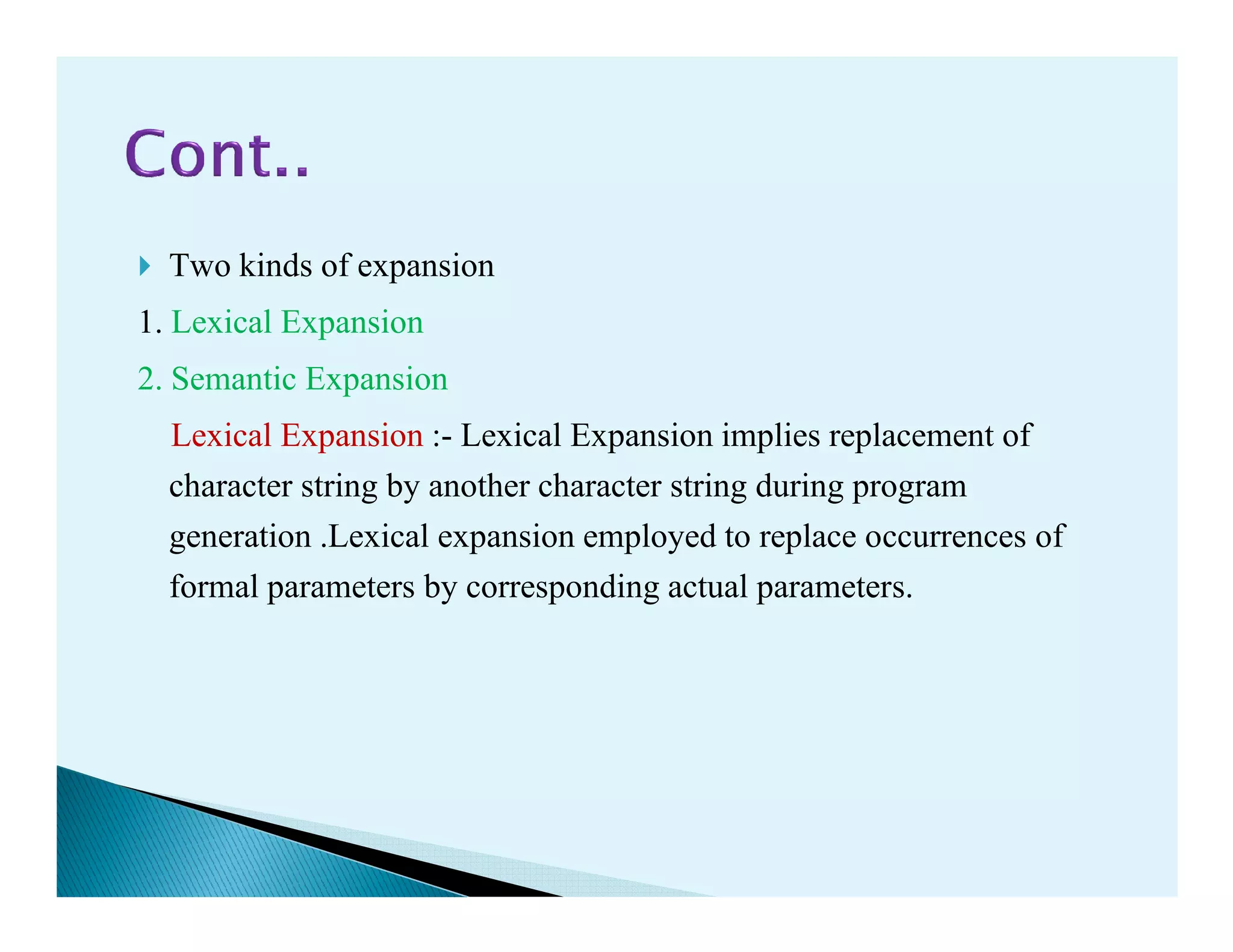 Two kinds of expansion
1. Lexical Expansion
2. Semantic Expansion
Lexical Expansion :- Lexical Expansion implies replacement of
character string by another character string during programcharacter string by another character string during program
generation .Lexical expansion employed to replace occurrences of
formal parameters by corresponding actual parameters.
 
