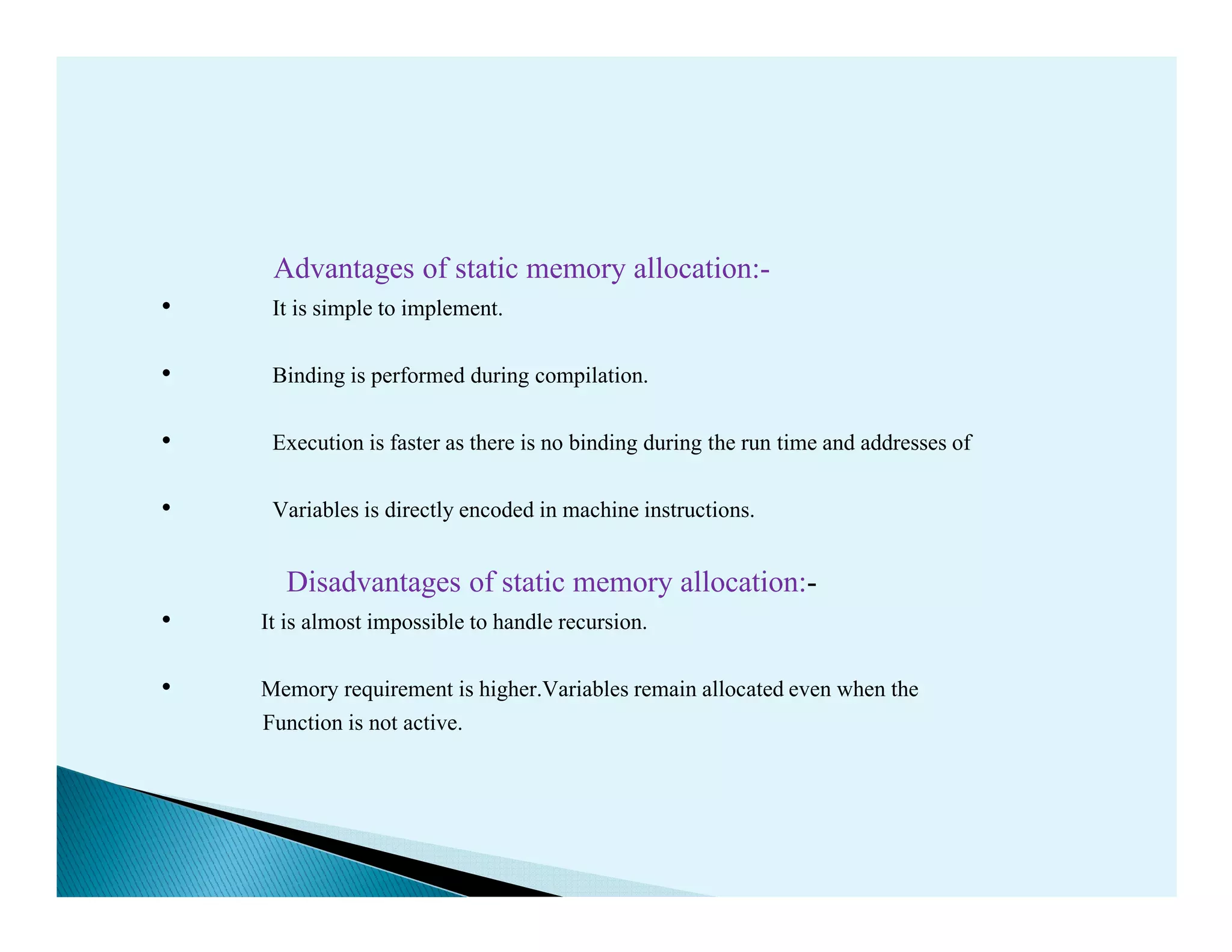 Advantages of static memory allocation:-
• It is simple to implement.
• Binding is performed during compilation.
• Execution is faster as there is no binding during the run time and addresses of
• Variables is directly encoded in machine instructions.
Disadvantages of static memory allocation:-
• It is almost impossible to handle recursion.
• Memory requirement is higher.Variables remain allocated even when the
Function is not active.
 
