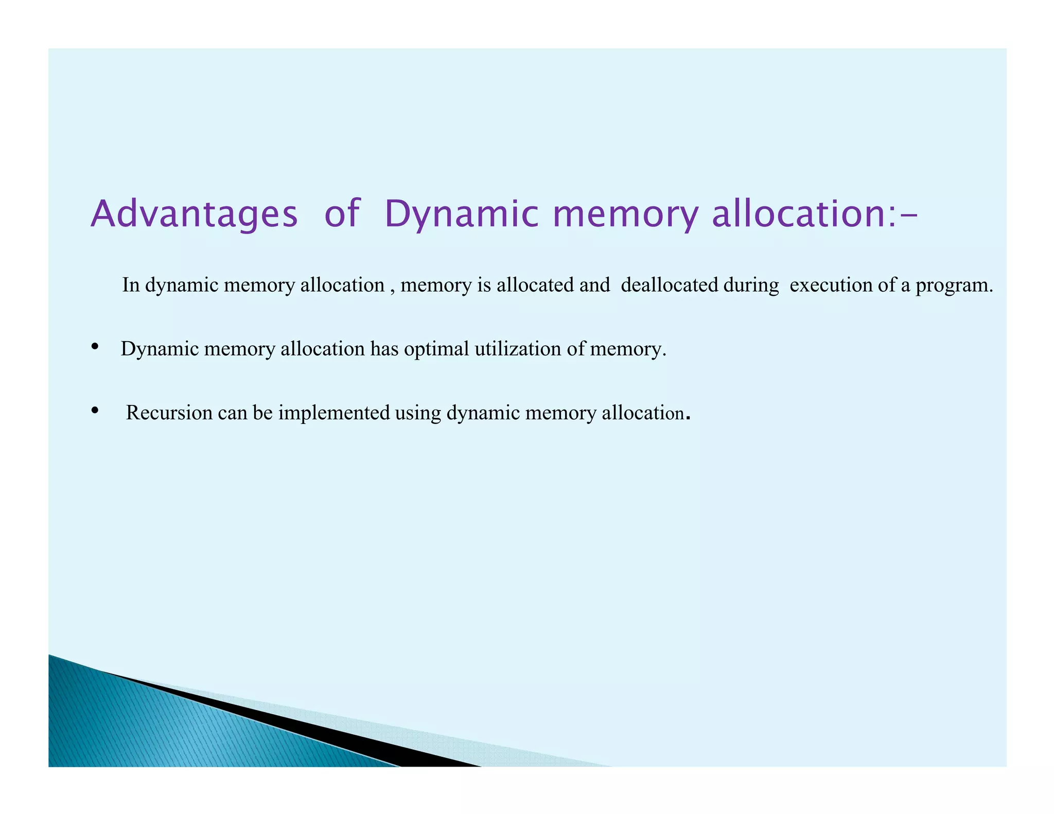 Advantages of Dynamic memory allocation:-
In dynamic memory allocation , memory is allocated and deallocated during execution of a program.
• Dynamic memory allocation has optimal utilization of memory.
• Recursion can be implemented using dynamic memory allocation.• Recursion can be implemented using dynamic memory allocation.
 