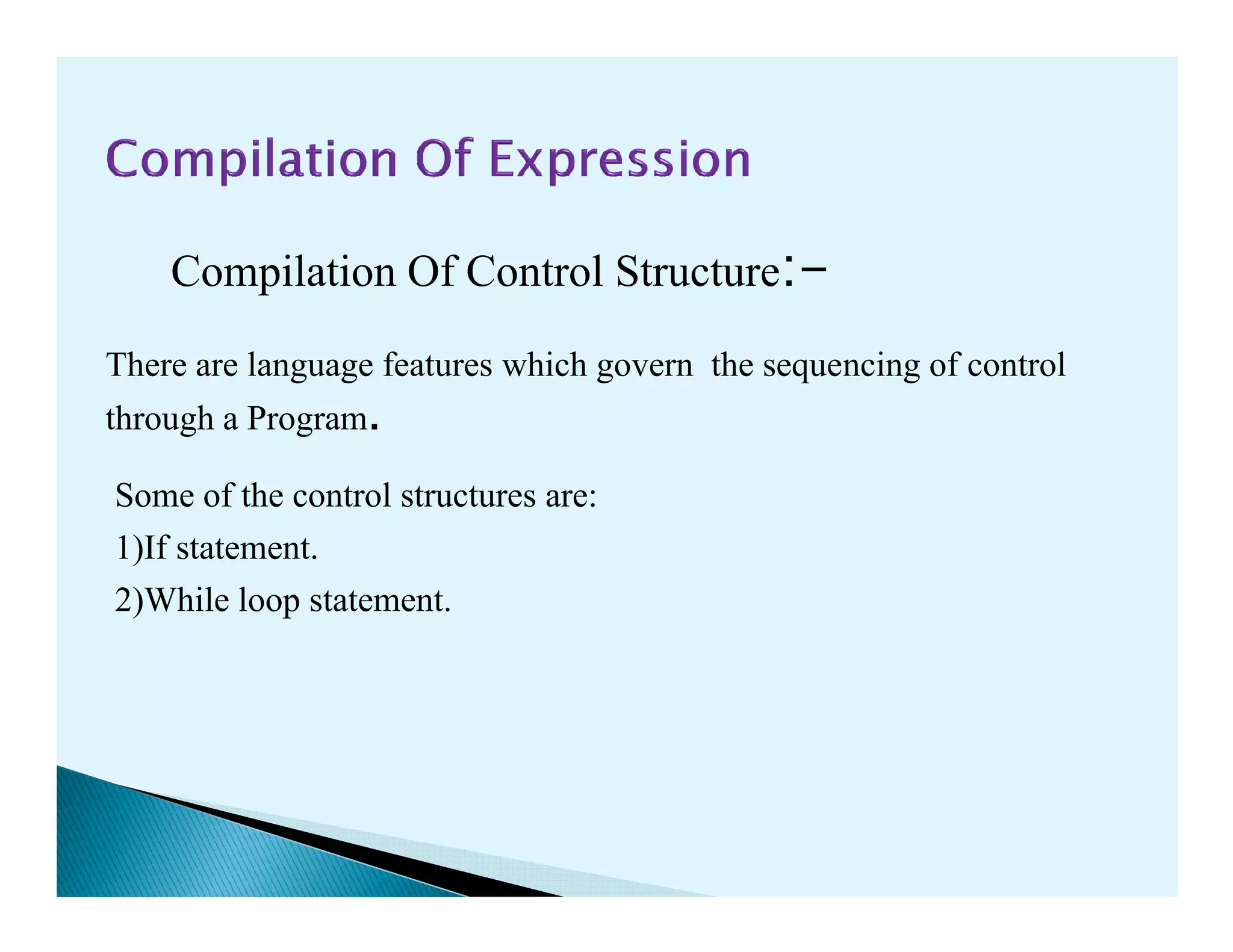 Compilation Of Control Structure:-
Some of the control structures are:
There are language features which govern the sequencing of control
through a Program.
Some of the control structures are:
1)If statement.
2)While loop statement.
 