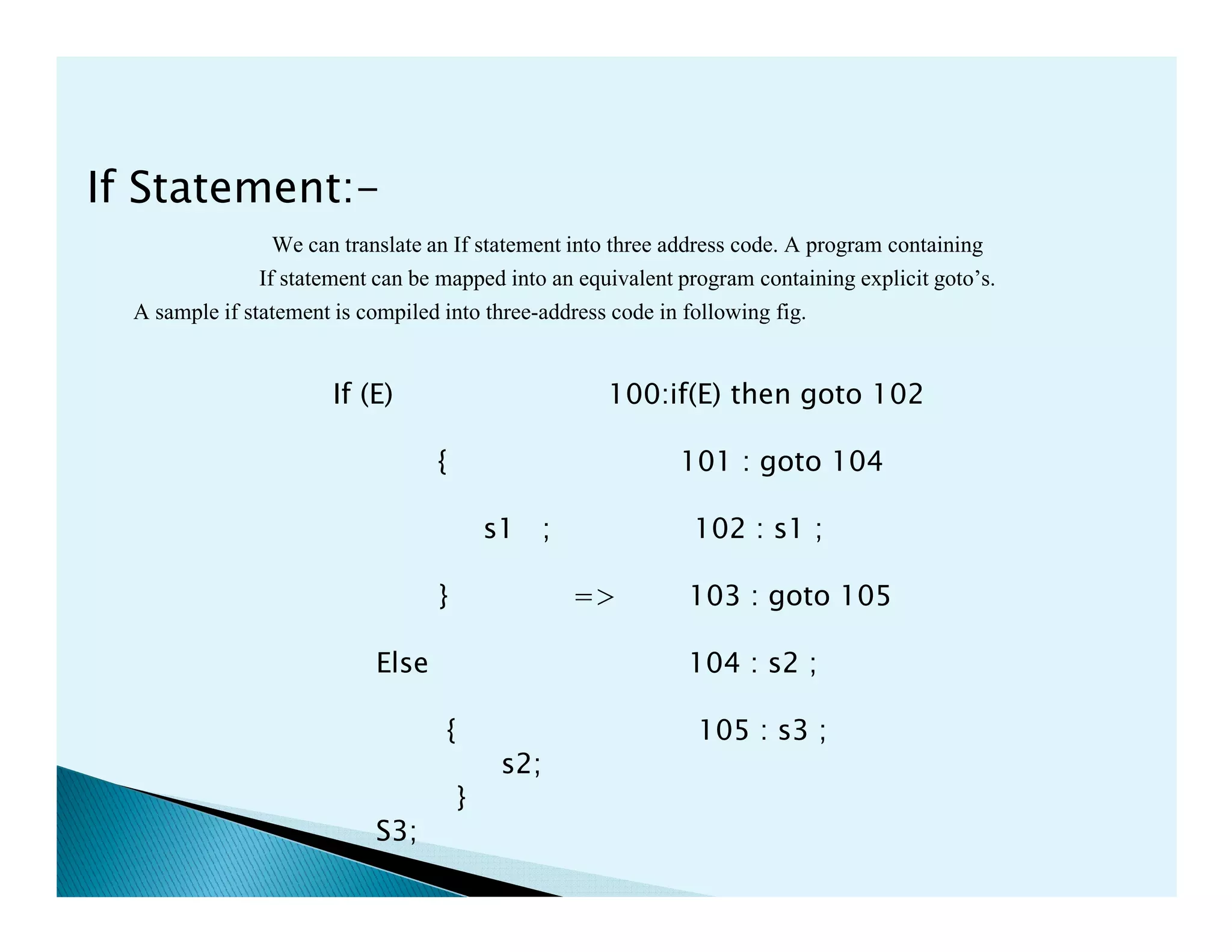 If Statement:-
We can translate an If statement into three address code. A program containing
If statement can be mapped into an equivalent program containing explicit goto’s.
A sample if statement is compiled into three-address code in following fig.
If (E) 100:if(E) then goto 102
{ 101 : goto 104
s1 ; 102 : s1 ;
} => 103 : goto 105
Else 104 : s2 ;
{ 105 : s3 ;
s2;
}
S3;
 