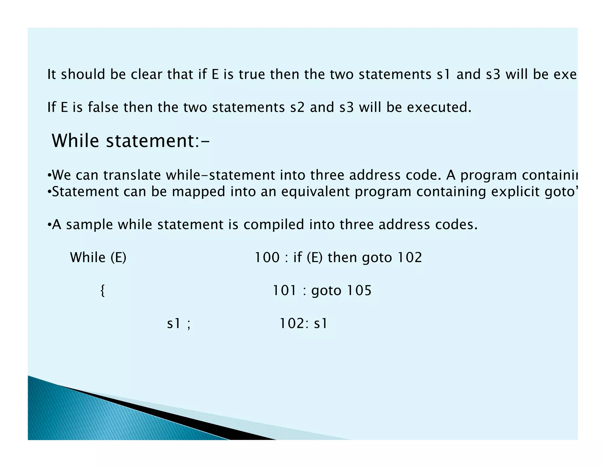 It should be clear that if E is true then the two statements s1 and s3 will be execute
If E is false then the two statements s2 and s3 will be executed.
While statement:-
•We can translate while-statement into three address code. A program containing w
•Statement can be mapped into an equivalent program containing explicit goto’s.
•A sample while statement is compiled into three address codes.
While (E) 100 : if (E) then goto 102
{ 101 : goto 105
s1 ; 102: s1
 