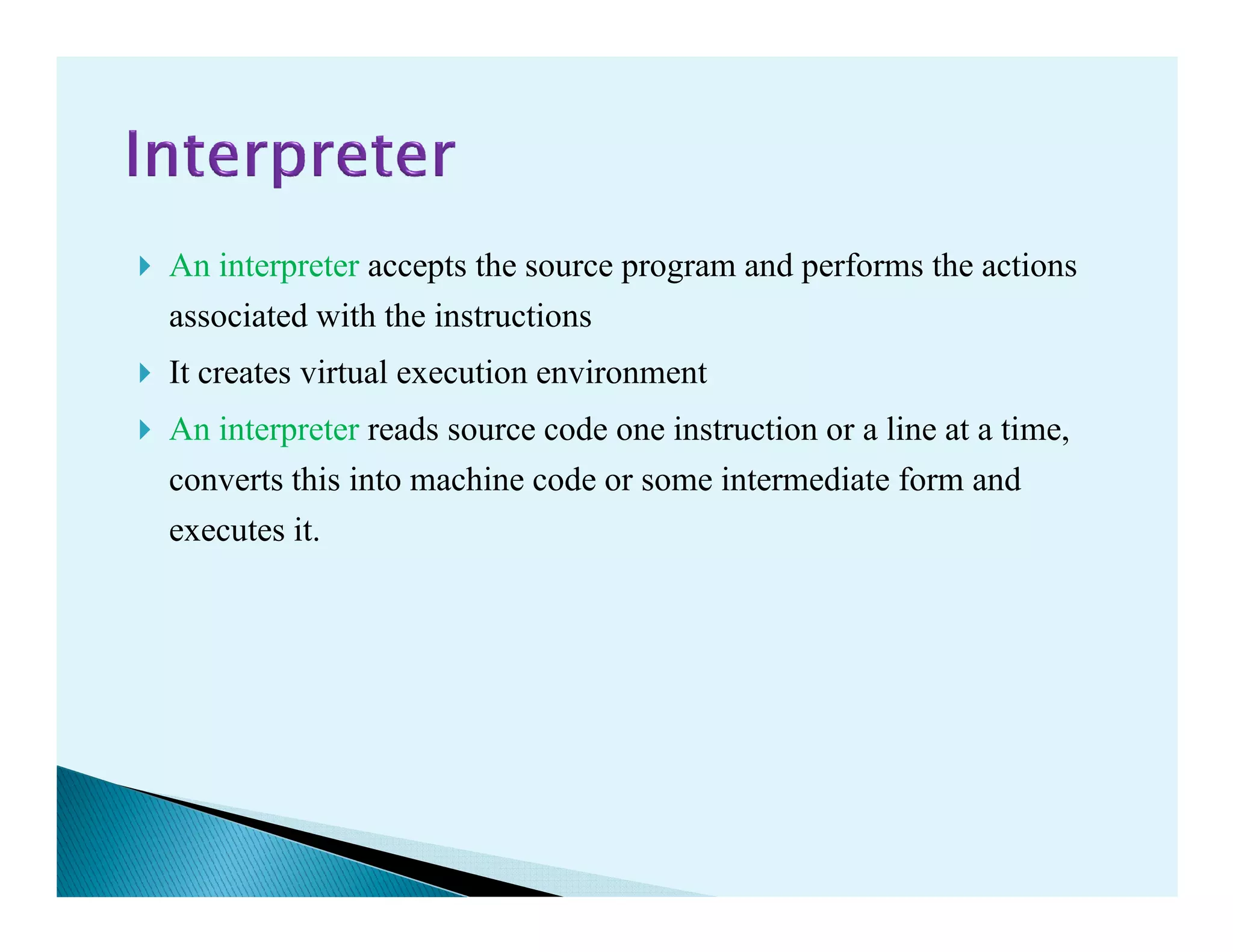 An interpreter accepts the source program and performs the actions
associated with the instructions
It creates virtual execution environment
An interpreter reads source code one instruction or a line at a time,
converts this into machine code or some intermediate form andconverts this into machine code or some intermediate form and
executes it.
 