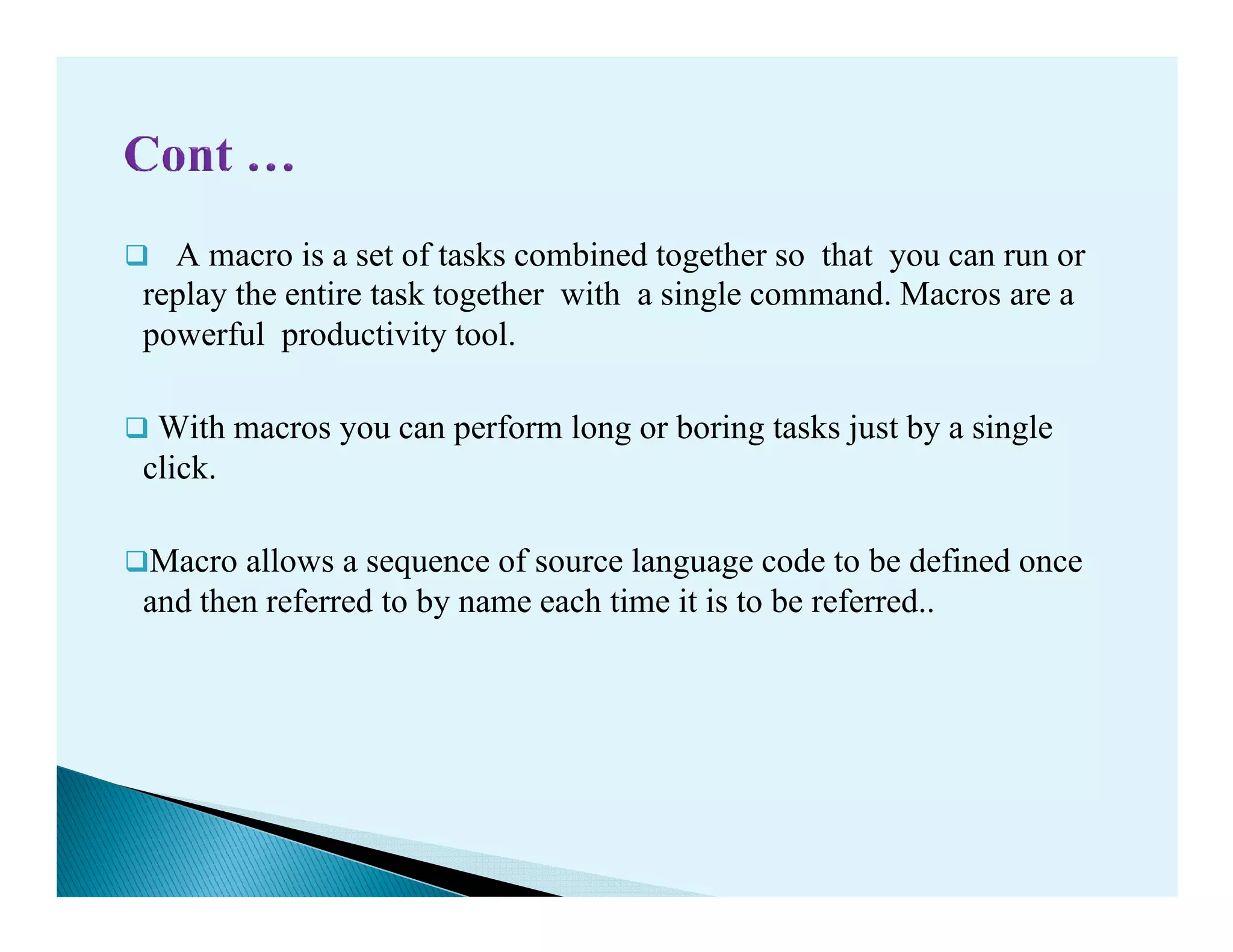 A macro is a set of tasks combined together so that you can run or
replay the entire task together with a single command. Macros are a
powerful productivity tool.
With macros you can perform long or boring tasks just by a single
click.click.
Macro allows a sequence of source language code to be defined once
and then referred to by name each time it is to be referred..
 