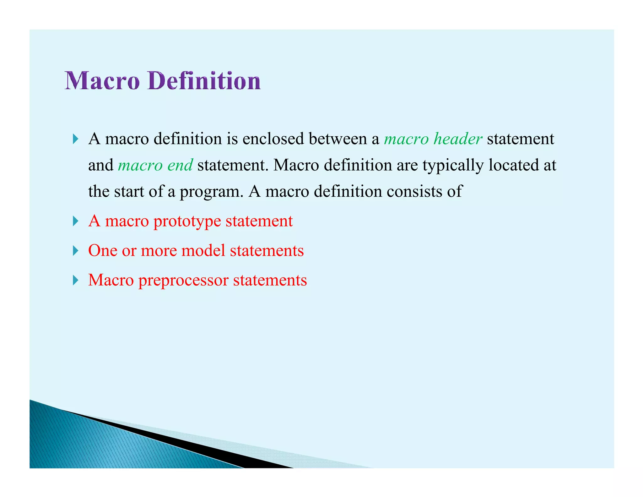 A macro definition is enclosed between a macro header statement
and macro end statement. Macro definition are typically located at
the start of a program. A macro definition consists of
A macro prototype statement
One or more model statementsOne or more model statements
Macro preprocessor statements
 