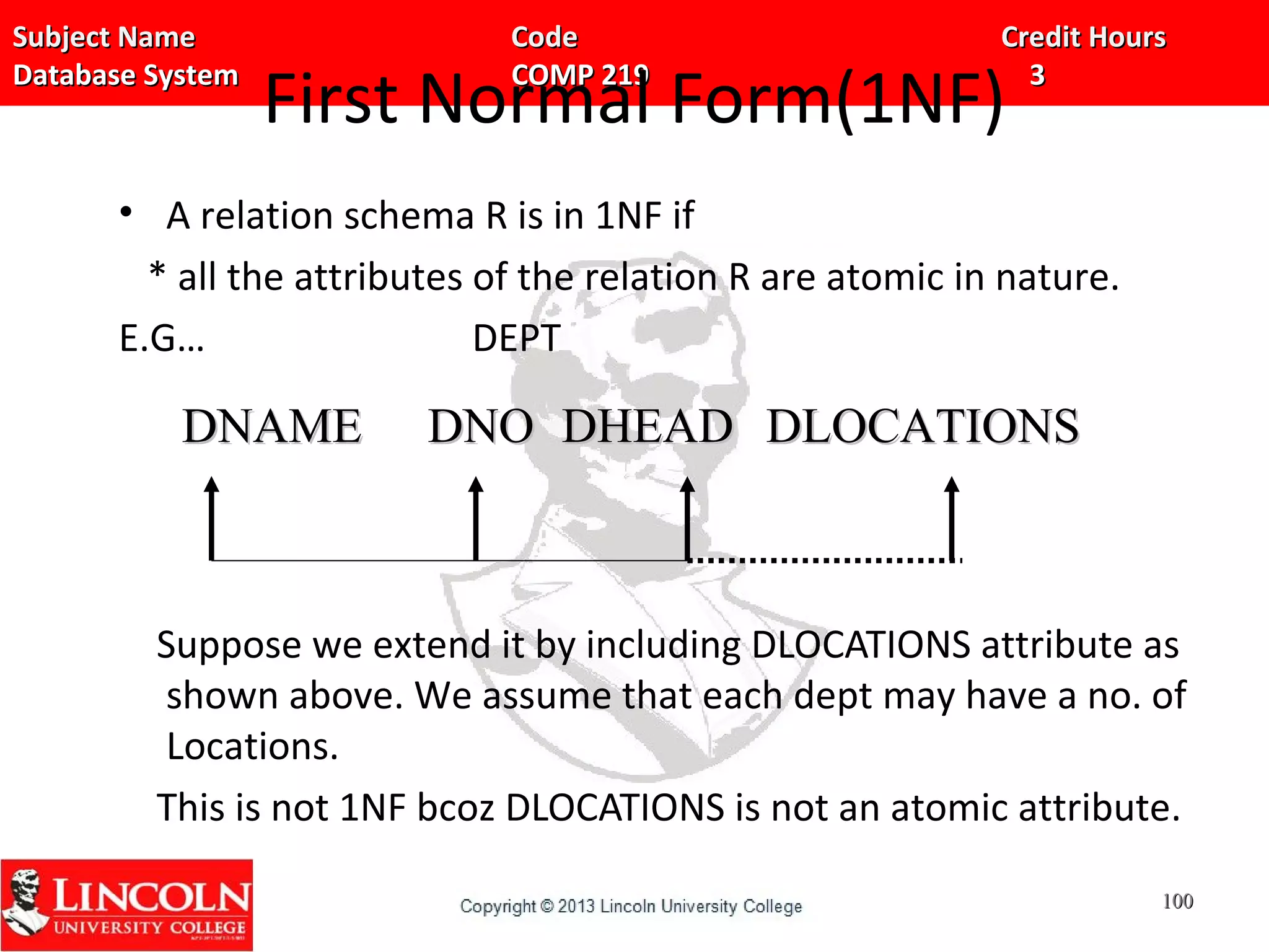 Subject Name Code Credit HoursSubject Name Code Credit Hours
Database System COMP 219 3Database System COMP 219 3
First Normal Form(1NF)
• A relation schema R is in 1NF if
* all the attributes of the relation R are atomic in nature.
E.G… DEPT
Suppose we extend it by including DLOCATIONS attribute as
shown above. We assume that each dept may have a no. of
Locations.
This is not 1NF bcoz DLOCATIONS is not an atomic attribute.
DNAMEDNAME DNODNO DHEADDHEAD DLOCATIONSDLOCATIONS
100100
 