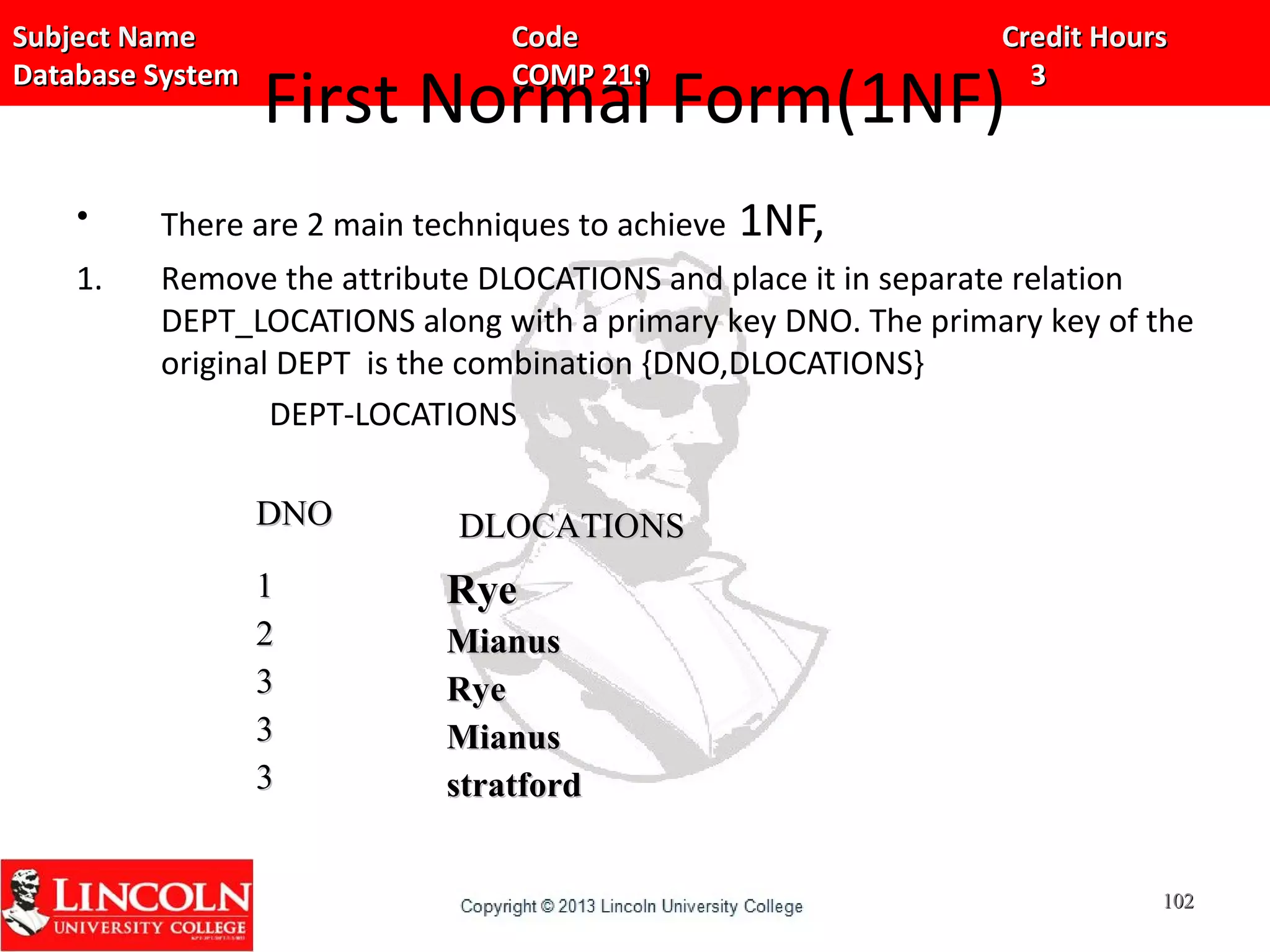 Subject Name Code Credit HoursSubject Name Code Credit Hours
Database System COMP 219 3Database System COMP 219 3
First Normal Form(1NF)
• There are 2 main techniques to achieve 1NF,
1. Remove the attribute DLOCATIONS and place it in separate relation
DEPT_LOCATIONS along with a primary key DNO. The primary key of the
original DEPT is the combination {DNO,DLOCATIONS}
DEPT-LOCATIONS
DNODNO DLOCATIONSDLOCATIONS
11
22
33
33
33
RyeRye
MianusMianus
RyeRye
MianusMianus
stratfordstratford
102102
 