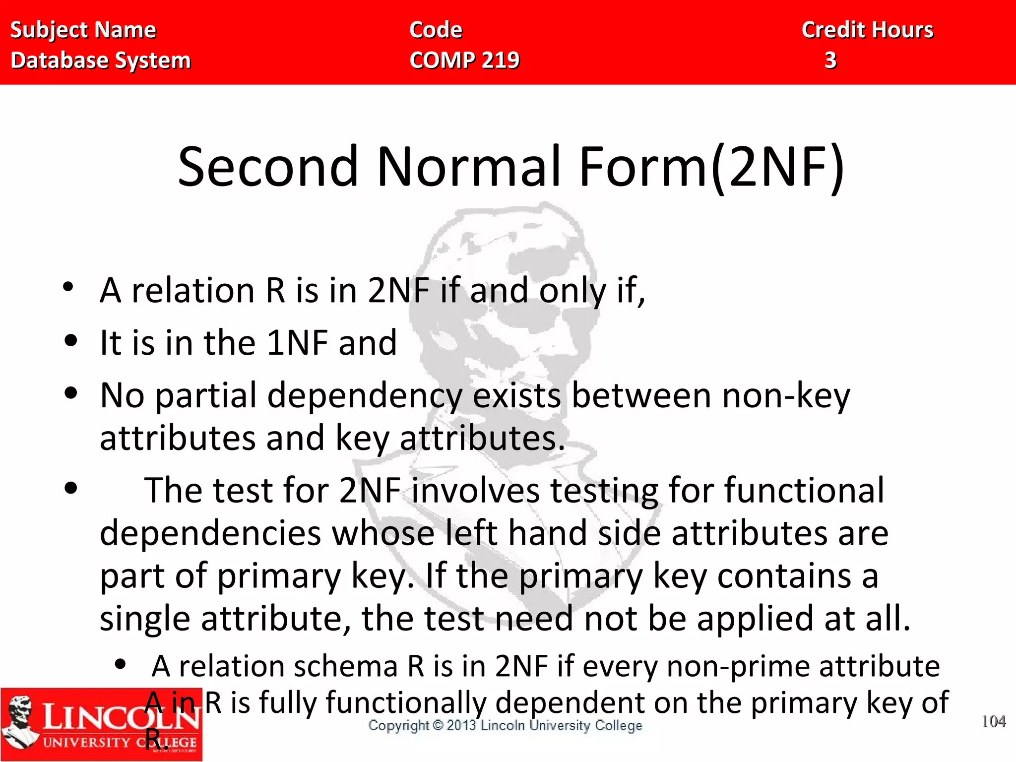 Subject Name Code Credit HoursSubject Name Code Credit Hours
Database System COMP 219 3Database System COMP 219 3
Second Normal Form(2NF)
• A relation R is in 2NF if and only if,
• It is in the 1NF and
• No partial dependency exists between non-key
attributes and key attributes.
• The test for 2NF involves testing for functional
dependencies whose left hand side attributes are
part of primary key. If the primary key contains a
single attribute, the test need not be applied at all.
• A relation schema R is in 2NF if every non-prime attribute
A in R is fully functionally dependent on the primary key of
R.
104104
 