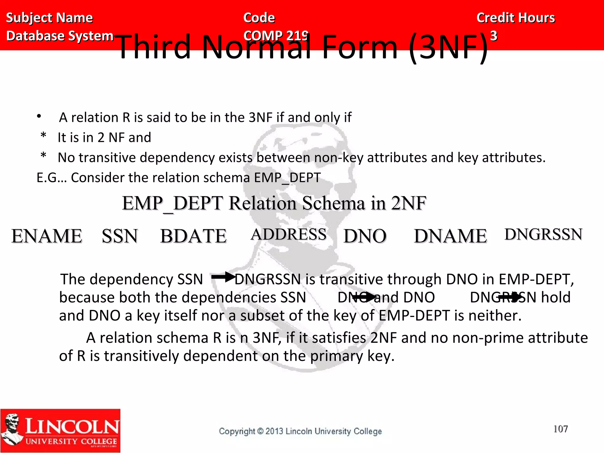 Subject Name Code Credit HoursSubject Name Code Credit Hours
Database System COMP 219 3Database System COMP 219 3
Third Normal Form (3NF)
• A relation R is said to be in the 3NF if and only if
* It is in 2 NF and
* No transitive dependency exists between non-key attributes and key attributes.
E.G… Consider the relation schema EMP_DEPT
The dependency SSN DNGRSSN is transitive through DNO in EMP-DEPT,
because both the dependencies SSN DNO and DNO DNGRSSN hold
and DNO a key itself nor a subset of the key of EMP-DEPT is neither.
A relation schema R is n 3NF, if it satisfies 2NF and no non-prime attribute
of R is transitively dependent on the primary key.
ENAMEENAME SSNSSN BDATEBDATE ADDRESSADDRESS DNODNO DNAMEDNAME DNGRSSNDNGRSSN
107107
EMP_DEPT Relation Schema in 2NFEMP_DEPT Relation Schema in 2NF
 