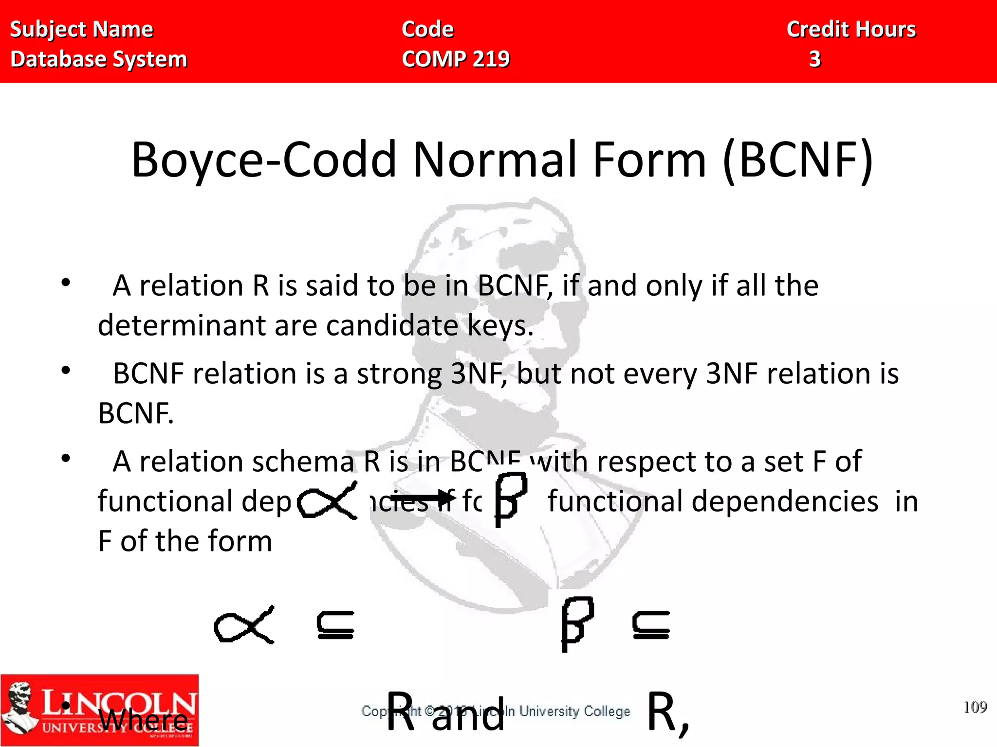 Subject Name Code Credit HoursSubject Name Code Credit Hours
Database System COMP 219 3Database System COMP 219 3
Boyce-Codd Normal Form (BCNF)
• A relation R is said to be in BCNF, if and only if all the
determinant are candidate keys.
• BCNF relation is a strong 3NF, but not every 3NF relation is
BCNF.
• A relation schema R is in BCNF with respect to a set F of
functional dependencies if for all functional dependencies in
F of the form
• Where R and R, 109109
 