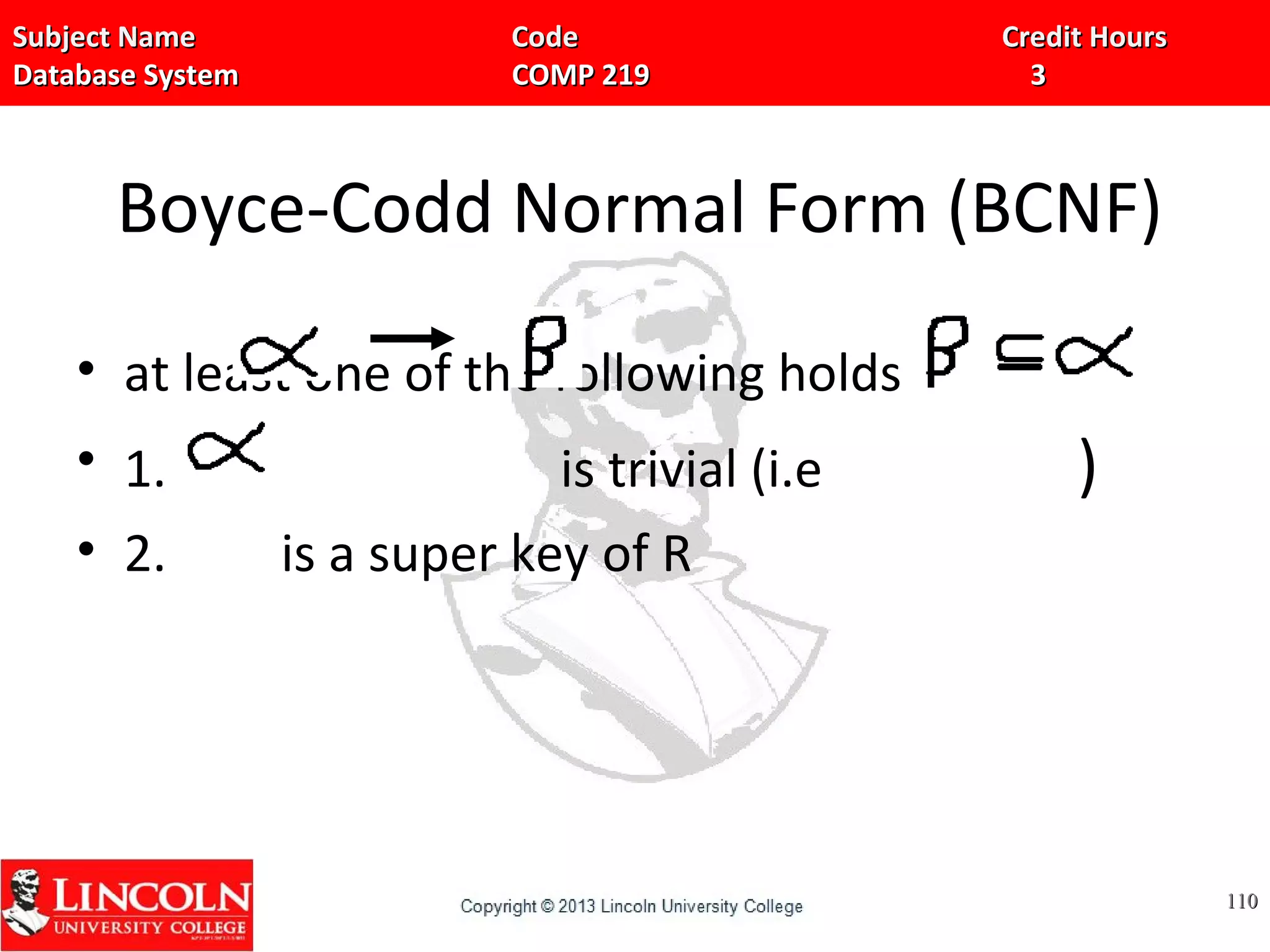Subject Name Code Credit HoursSubject Name Code Credit Hours
Database System COMP 219 3Database System COMP 219 3
Boyce-Codd Normal Form (BCNF)
• at least one of the following holds
• 1. is trivial (i.e )
• 2. is a super key of R
110110
 