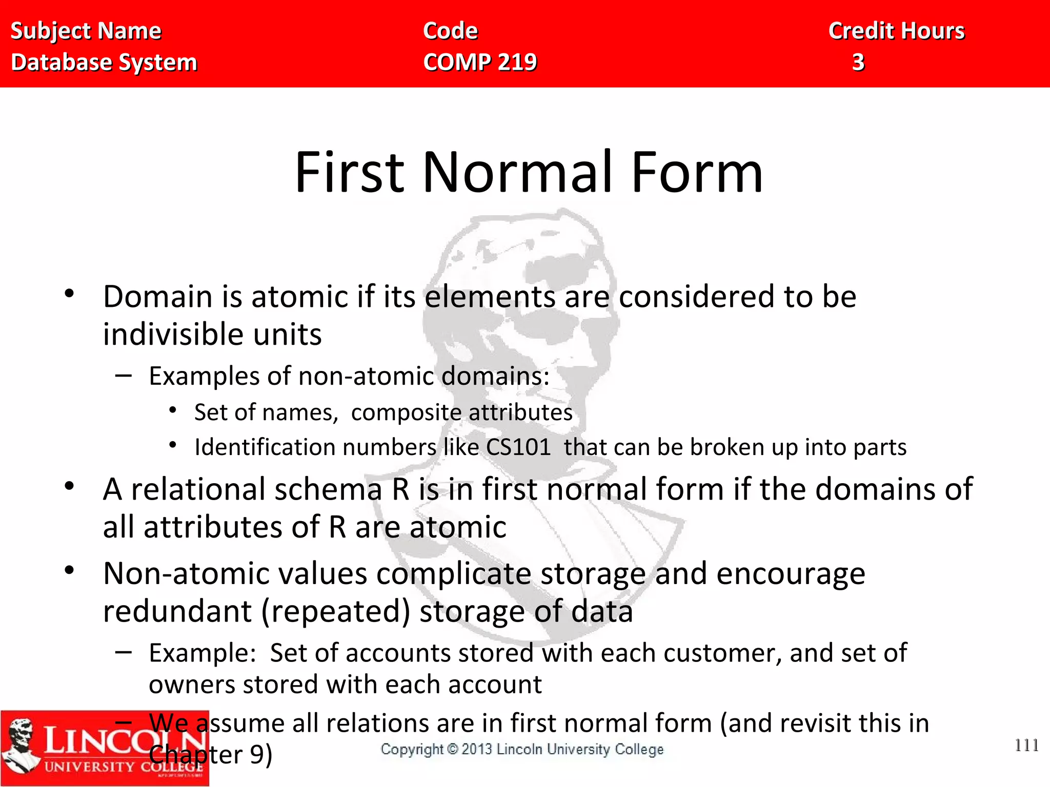Subject Name Code Credit HoursSubject Name Code Credit Hours
Database System COMP 219 3Database System COMP 219 3
First Normal Form
• Domain is atomic if its elements are considered to be
indivisible units
– Examples of non-atomic domains:
• Set of names, composite attributes
• Identification numbers like CS101 that can be broken up into parts
• A relational schema R is in first normal form if the domains of
all attributes of R are atomic
• Non-atomic values complicate storage and encourage
redundant (repeated) storage of data
– Example: Set of accounts stored with each customer, and set of
owners stored with each account
– We assume all relations are in first normal form (and revisit this in
Chapter 9) 111111
 