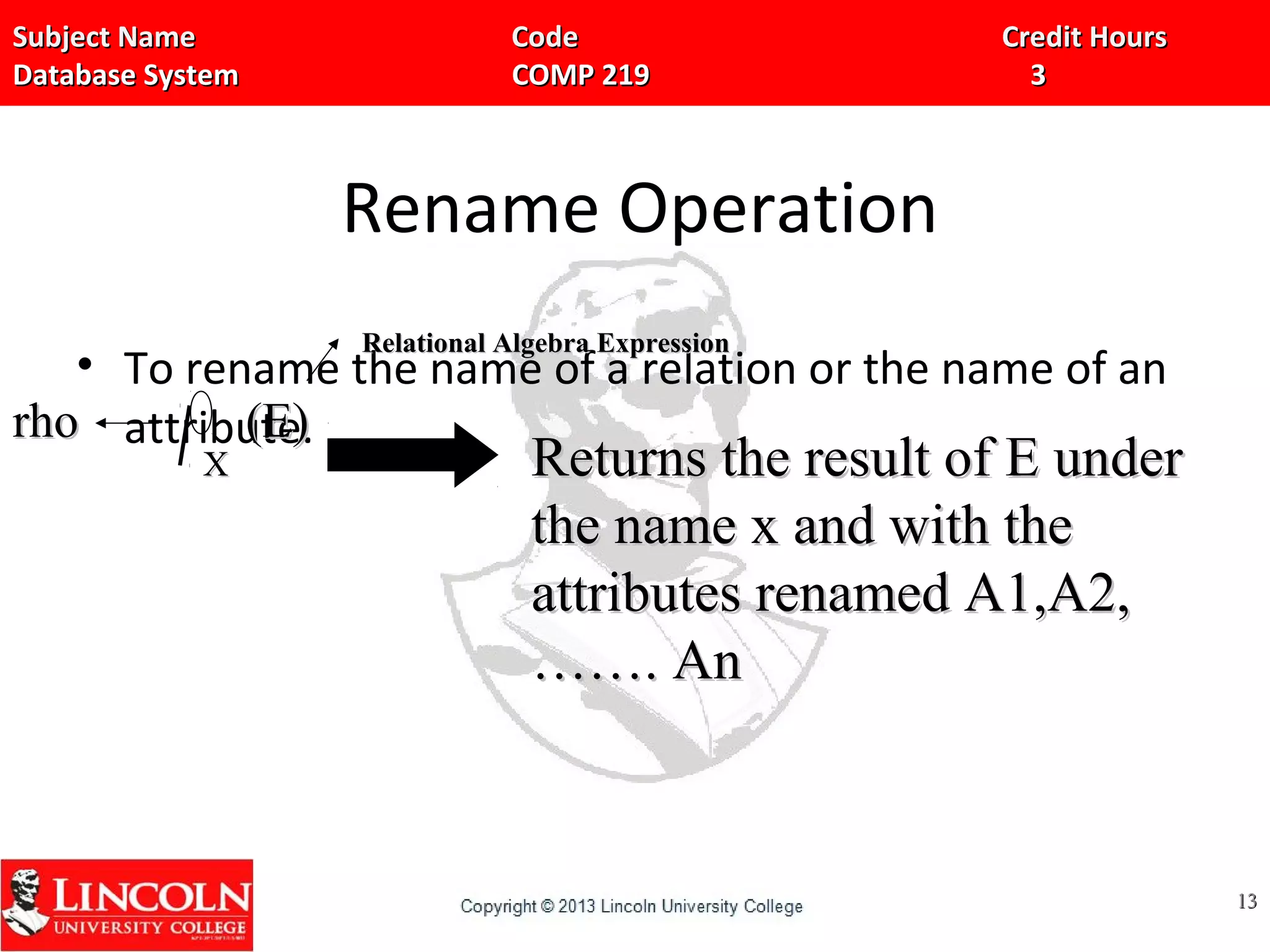 Subject Name Code Credit HoursSubject Name Code Credit Hours
Database System COMP 219 3Database System COMP 219 3
Rename Operation
• To rename the name of a relation or the name of an
attribute.
1313
XX
Relational Algebra ExpressionRelational Algebra Expression
rhorho
Returns the result of E underReturns the result of E under
the name x and with thethe name x and with the
attributes renamed A1,A2,attributes renamed A1,A2,
……. An……. An
(E)(E)
 