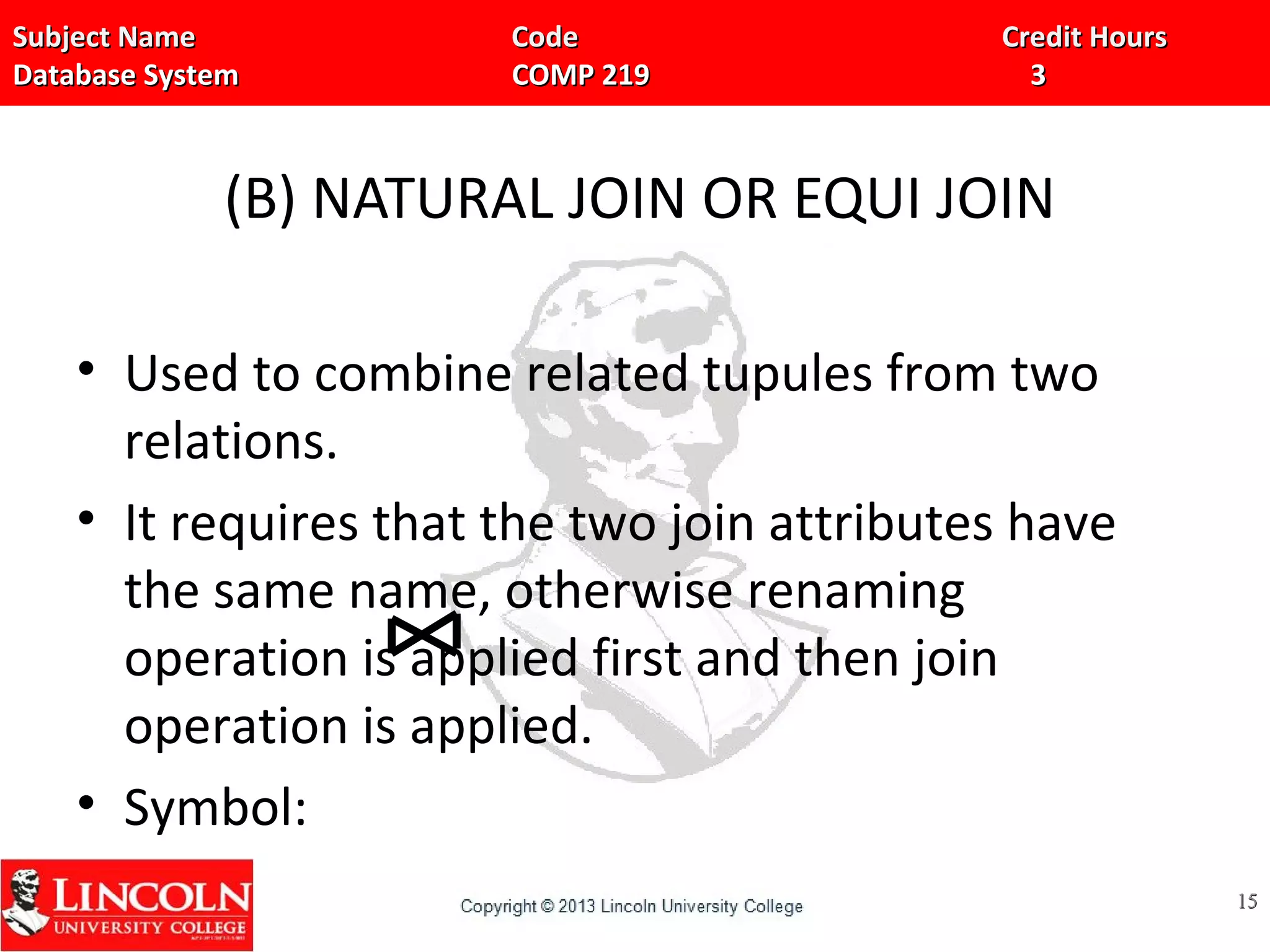 Subject Name Code Credit HoursSubject Name Code Credit Hours
Database System COMP 219 3Database System COMP 219 3
(B) NATURAL JOIN OR EQUI JOIN
• Used to combine related tupules from two
relations.
• It requires that the two join attributes have
the same name, otherwise renaming
operation is applied first and then join
operation is applied.
• Symbol:
1515
 