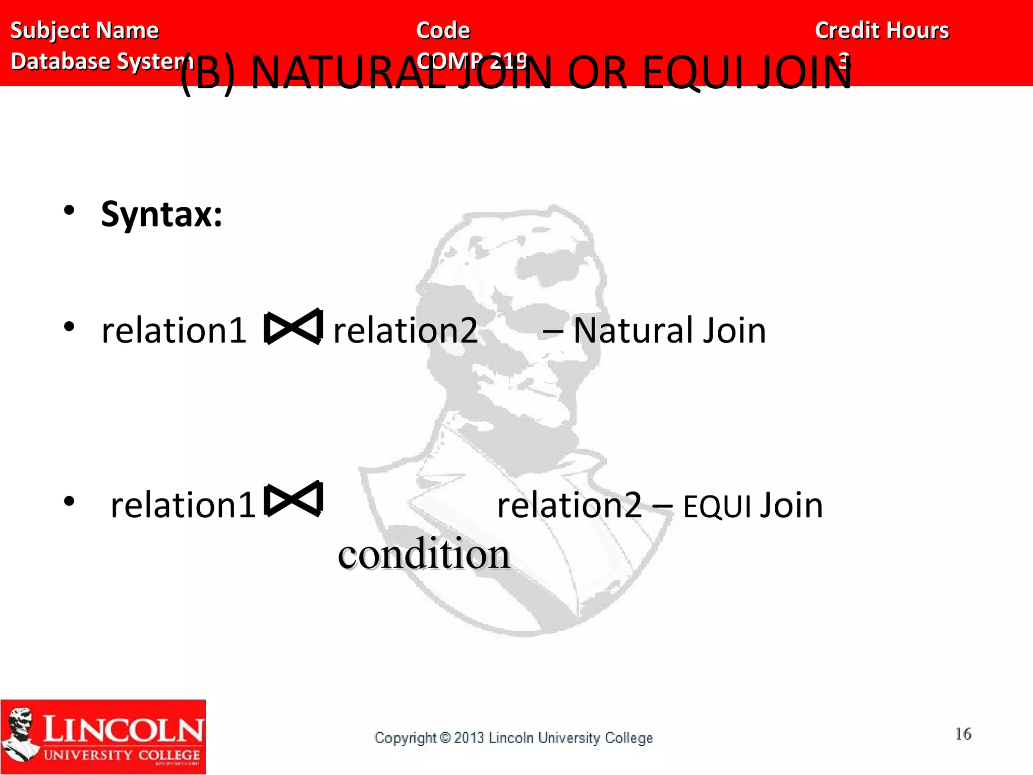 Subject Name Code Credit HoursSubject Name Code Credit Hours
Database System COMP 219 3Database System COMP 219 3
(B) NATURAL JOIN OR EQUI JOIN
• Syntax:
• relation1 relation2 – Natural Join
• relation1 relation2 – EQUI Join
1616
conditioncondition
 