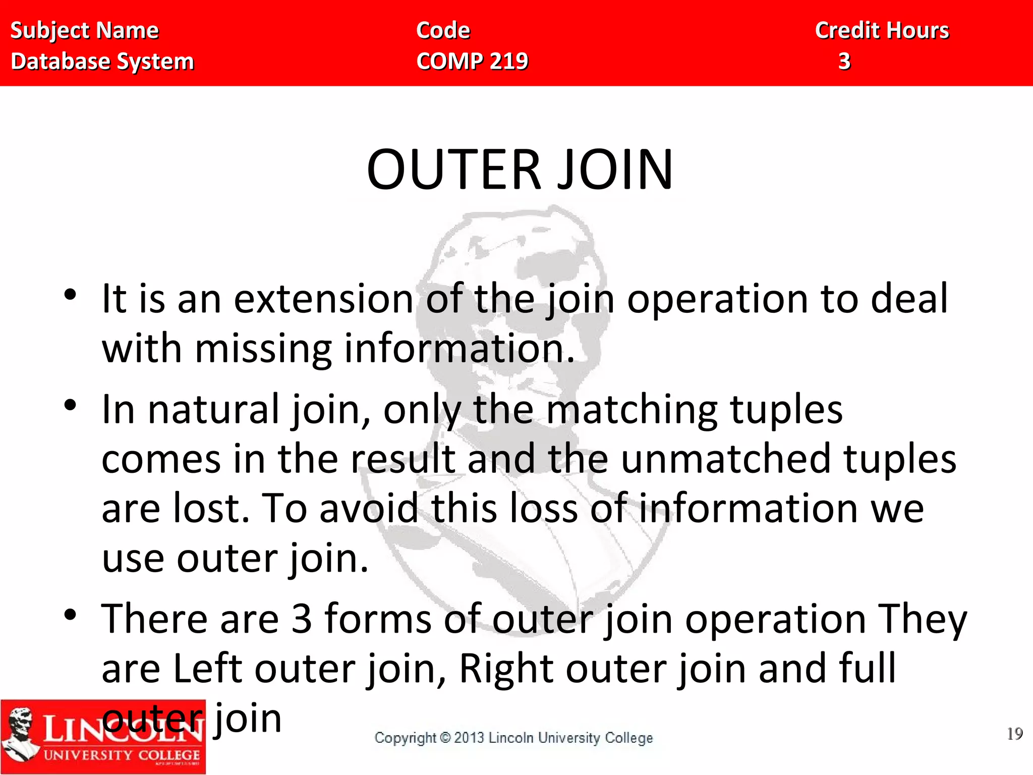 Subject Name Code Credit HoursSubject Name Code Credit Hours
Database System COMP 219 3Database System COMP 219 3
OUTER JOIN
• It is an extension of the join operation to deal
with missing information.
• In natural join, only the matching tuples
comes in the result and the unmatched tuples
are lost. To avoid this loss of information we
use outer join.
• There are 3 forms of outer join operation They
are Left outer join, Right outer join and full
outer join 1919
 