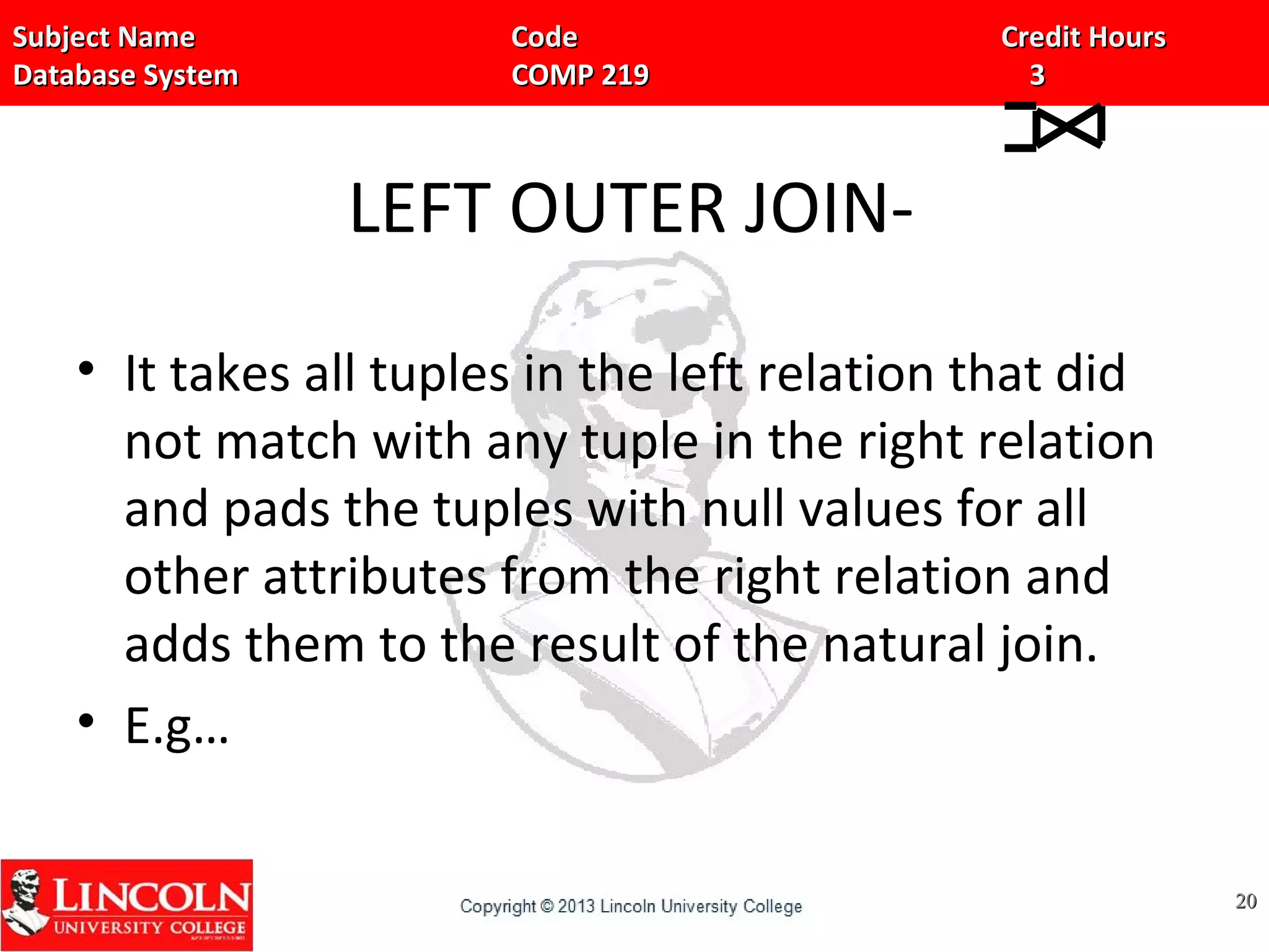 Subject Name Code Credit HoursSubject Name Code Credit Hours
Database System COMP 219 3Database System COMP 219 3
LEFT OUTER JOIN-
• It takes all tuples in the left relation that did
not match with any tuple in the right relation
and pads the tuples with null values for all
other attributes from the right relation and
adds them to the result of the natural join.
• E.g…
2020
 