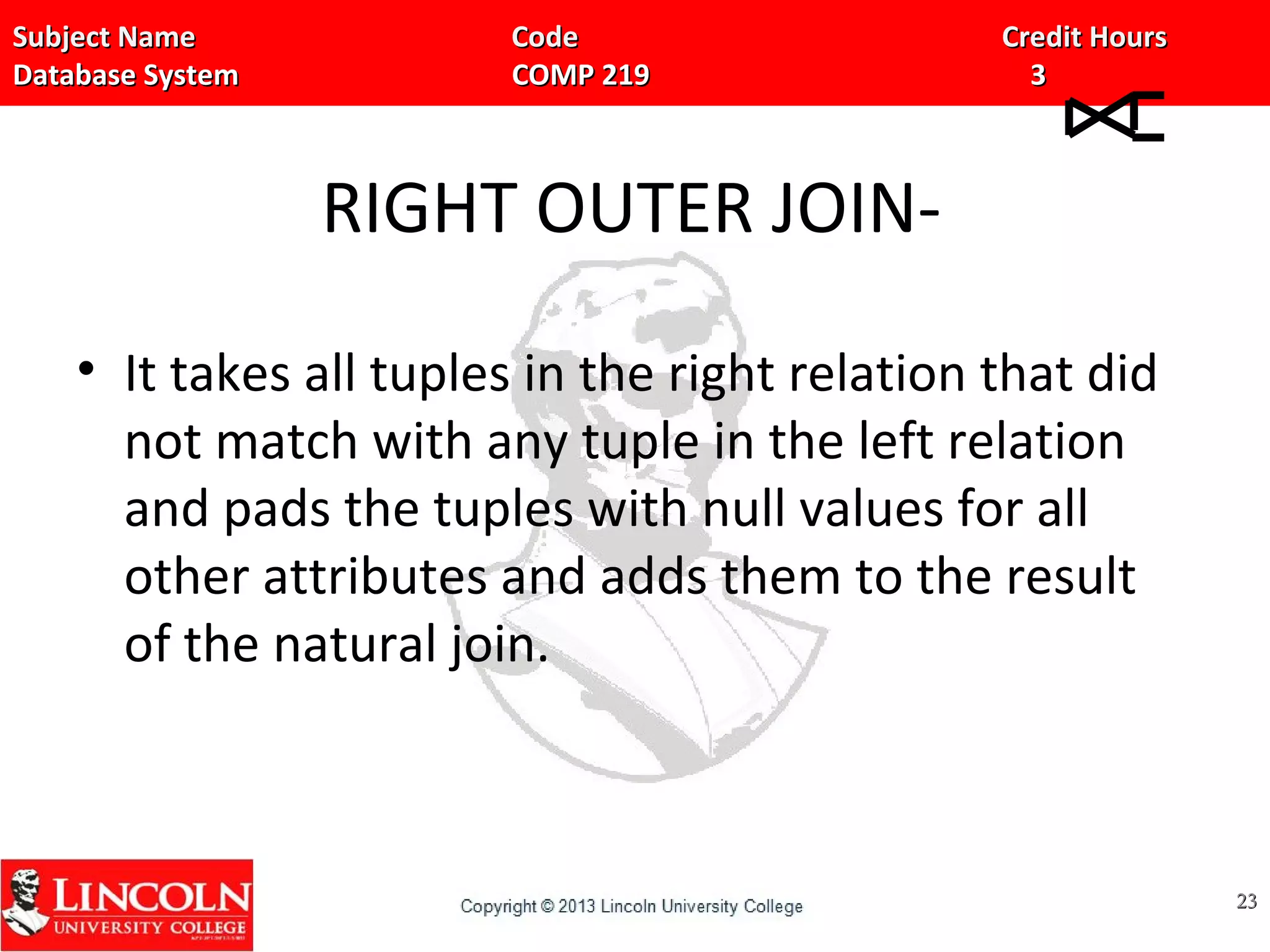 Subject Name Code Credit HoursSubject Name Code Credit Hours
Database System COMP 219 3Database System COMP 219 3
RIGHT OUTER JOIN-
• It takes all tuples in the right relation that did
not match with any tuple in the left relation
and pads the tuples with null values for all
other attributes and adds them to the result
of the natural join.
2323
 