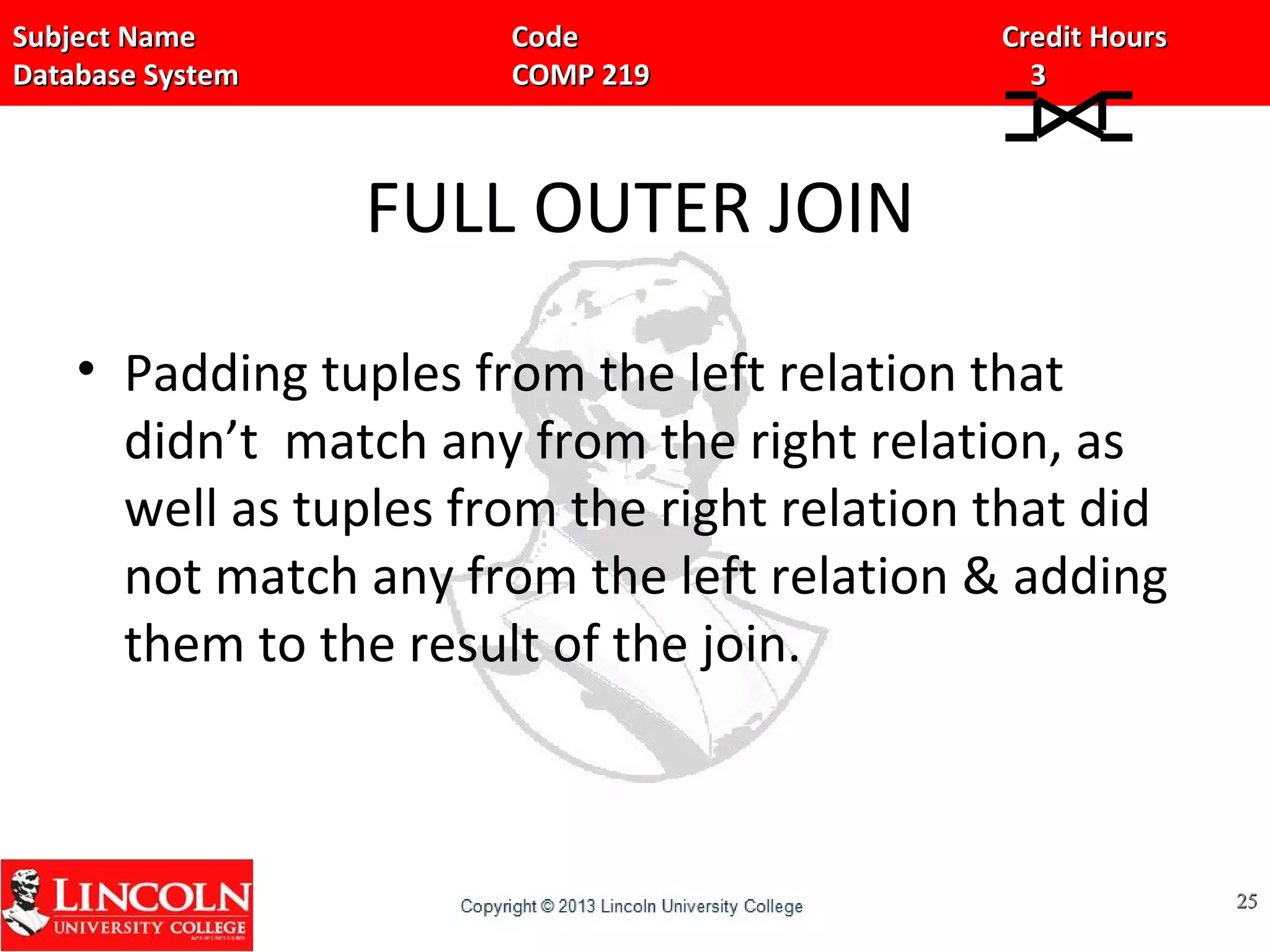 Subject Name Code Credit HoursSubject Name Code Credit Hours
Database System COMP 219 3Database System COMP 219 3
FULL OUTER JOIN
• Padding tuples from the left relation that
didn’t match any from the right relation, as
well as tuples from the right relation that did
not match any from the left relation & adding
them to the result of the join.
2525
 