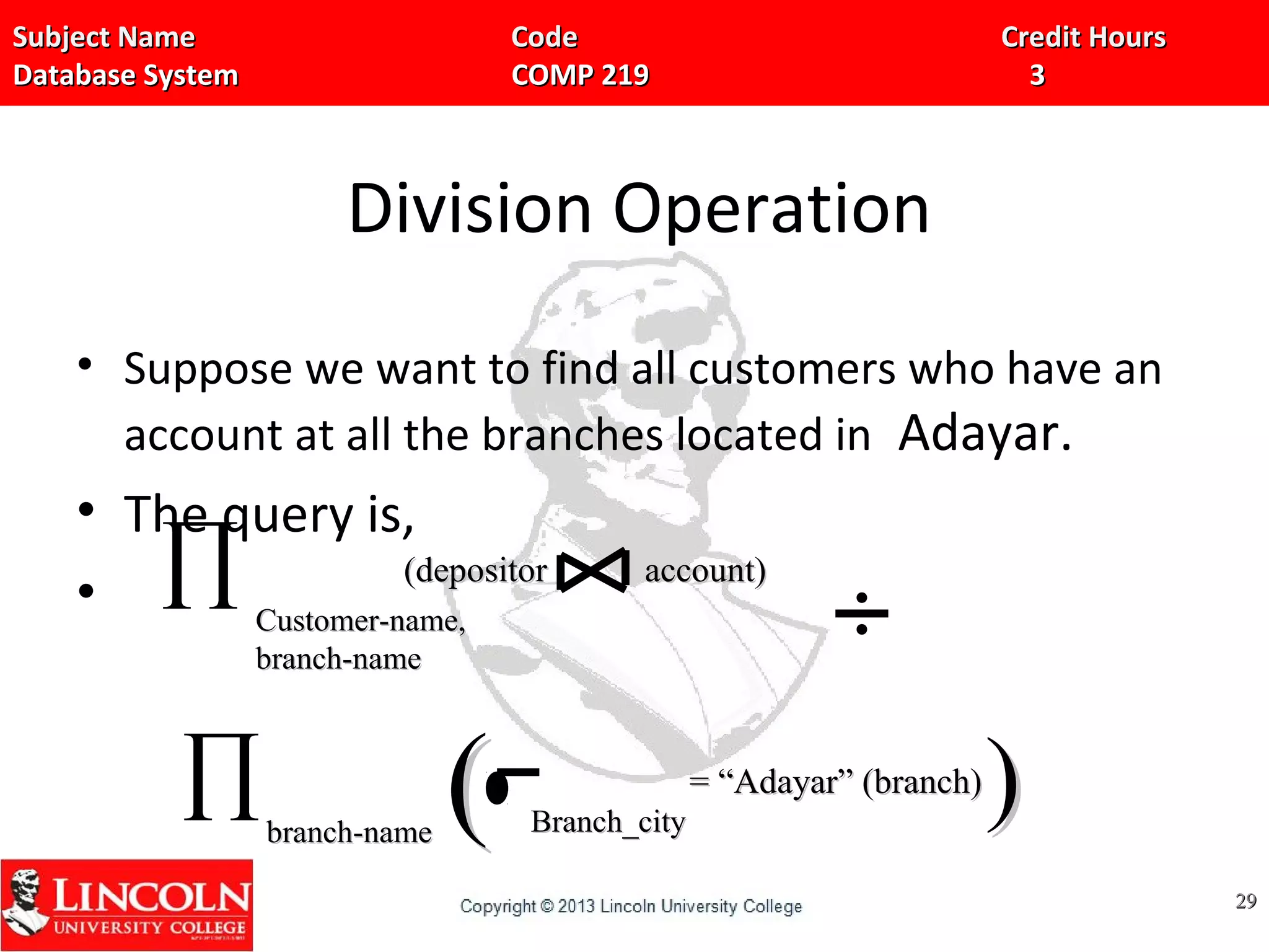 Subject Name Code Credit HoursSubject Name Code Credit Hours
Database System COMP 219 3Database System COMP 219 3
Division Operation
• Suppose we want to find all customers who have an
account at all the branches located in Adayar.
• The query is,
•
2929
∏ Customer-name,Customer-name,
branch-namebranch-name
(depositor account)(depositor account)
∏branch-namebranch-name Branch_cityBranch_city
= “Adayar” (branch)= “Adayar” (branch)
(( ))
 