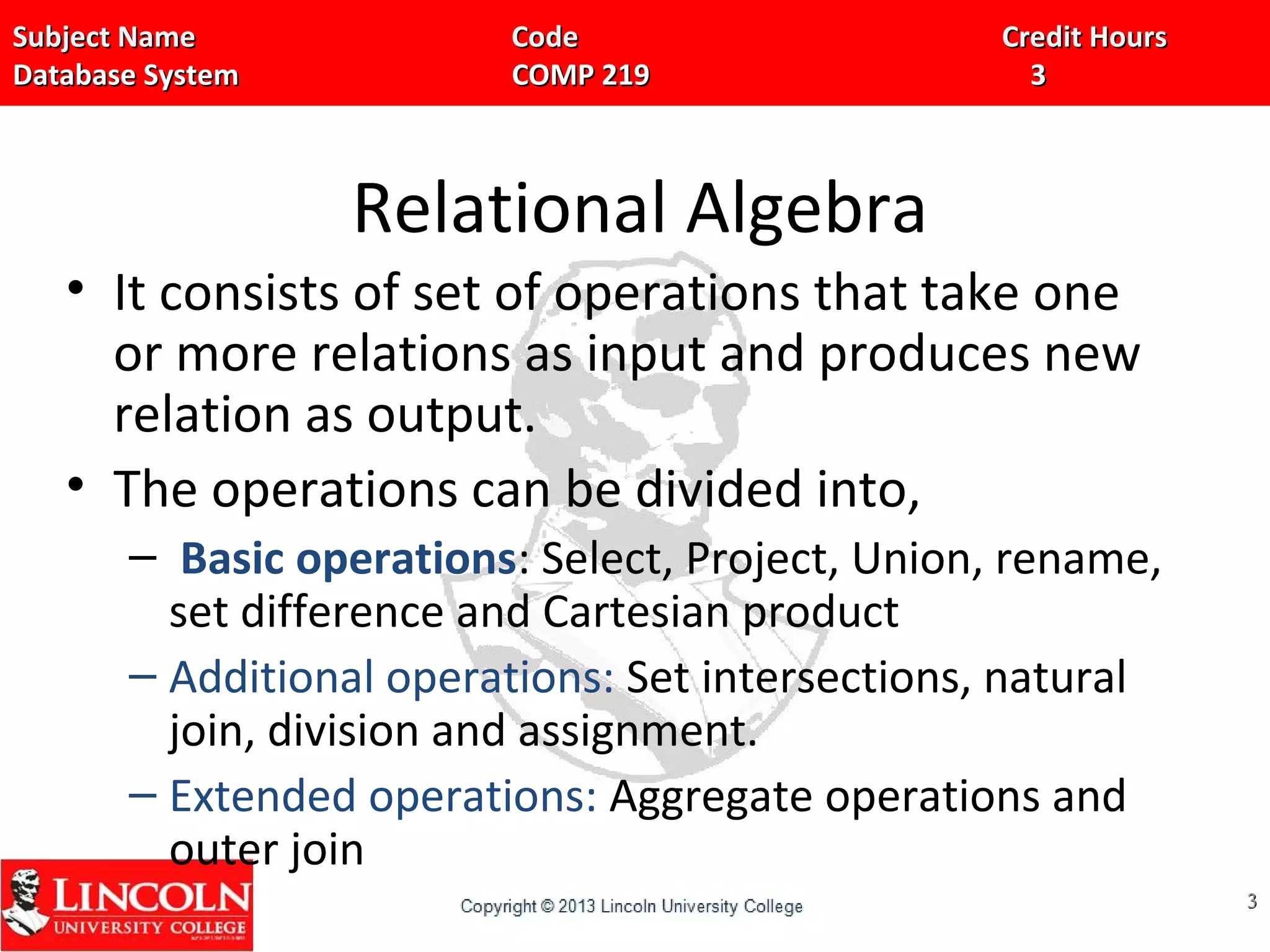 Subject Name Code Credit HoursSubject Name Code Credit Hours
Database System COMP 219 3Database System COMP 219 3
Relational Algebra
• It consists of set of operations that take one
or more relations as input and produces new
relation as output.
• The operations can be divided into,
– Basic operations: Select, Project, Union, rename,
set difference and Cartesian product
– Additional operations: Set intersections, natural
join, division and assignment.
– Extended operations: Aggregate operations and
outer join
33
 
