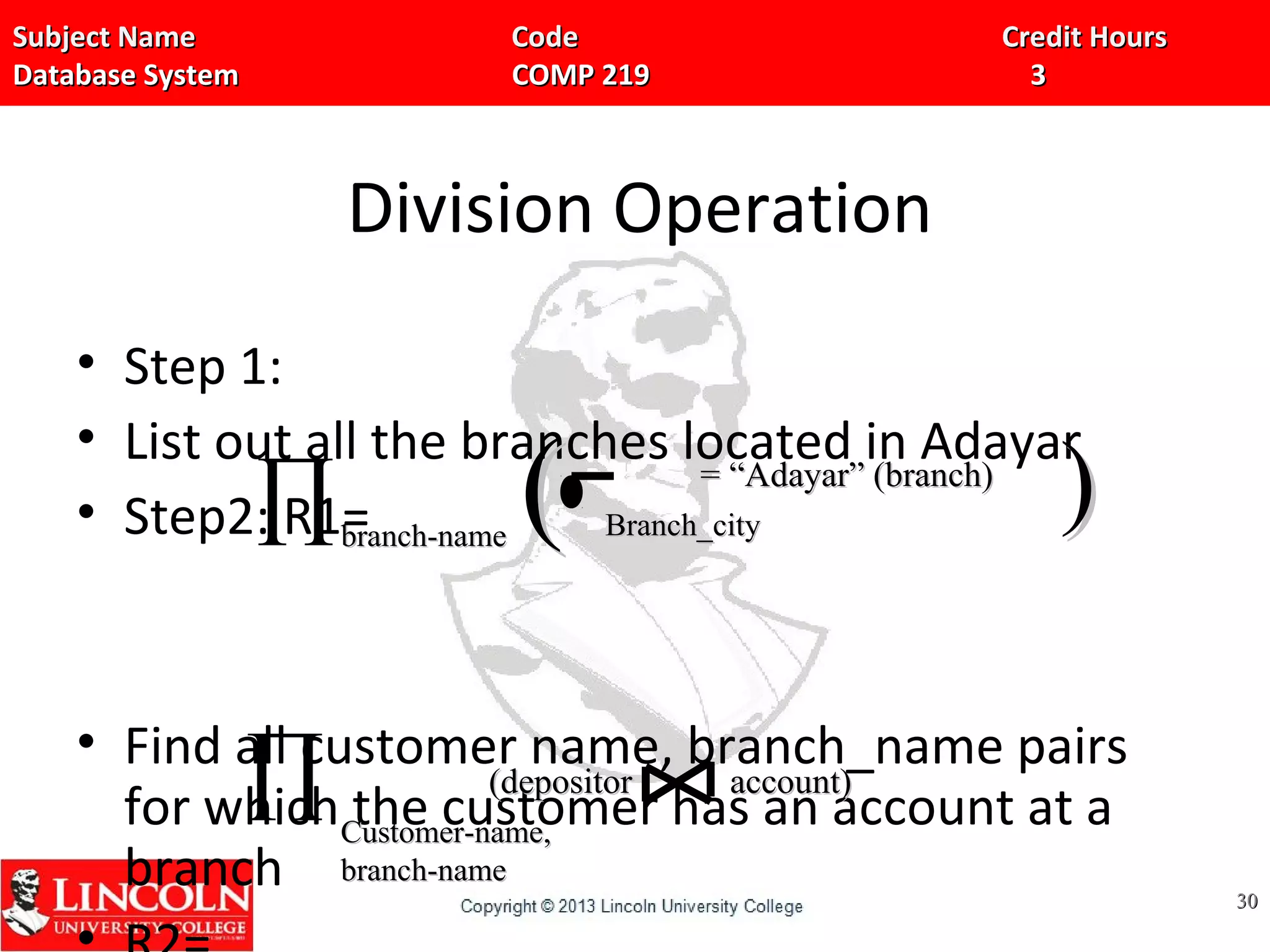 Subject Name Code Credit HoursSubject Name Code Credit Hours
Database System COMP 219 3Database System COMP 219 3
Division Operation
• Step 1:
• List out all the branches located in Adayar
• Step2: R1=
• Find all customer name, branch_name pairs
for which the customer has an account at a
branch 3030
∏branch-namebranch-name Branch_cityBranch_city(( ))= “Adayar” (branch)= “Adayar” (branch)
∏ Customer-name,Customer-name,
branch-namebranch-name
(depositor account)(depositor account)
 