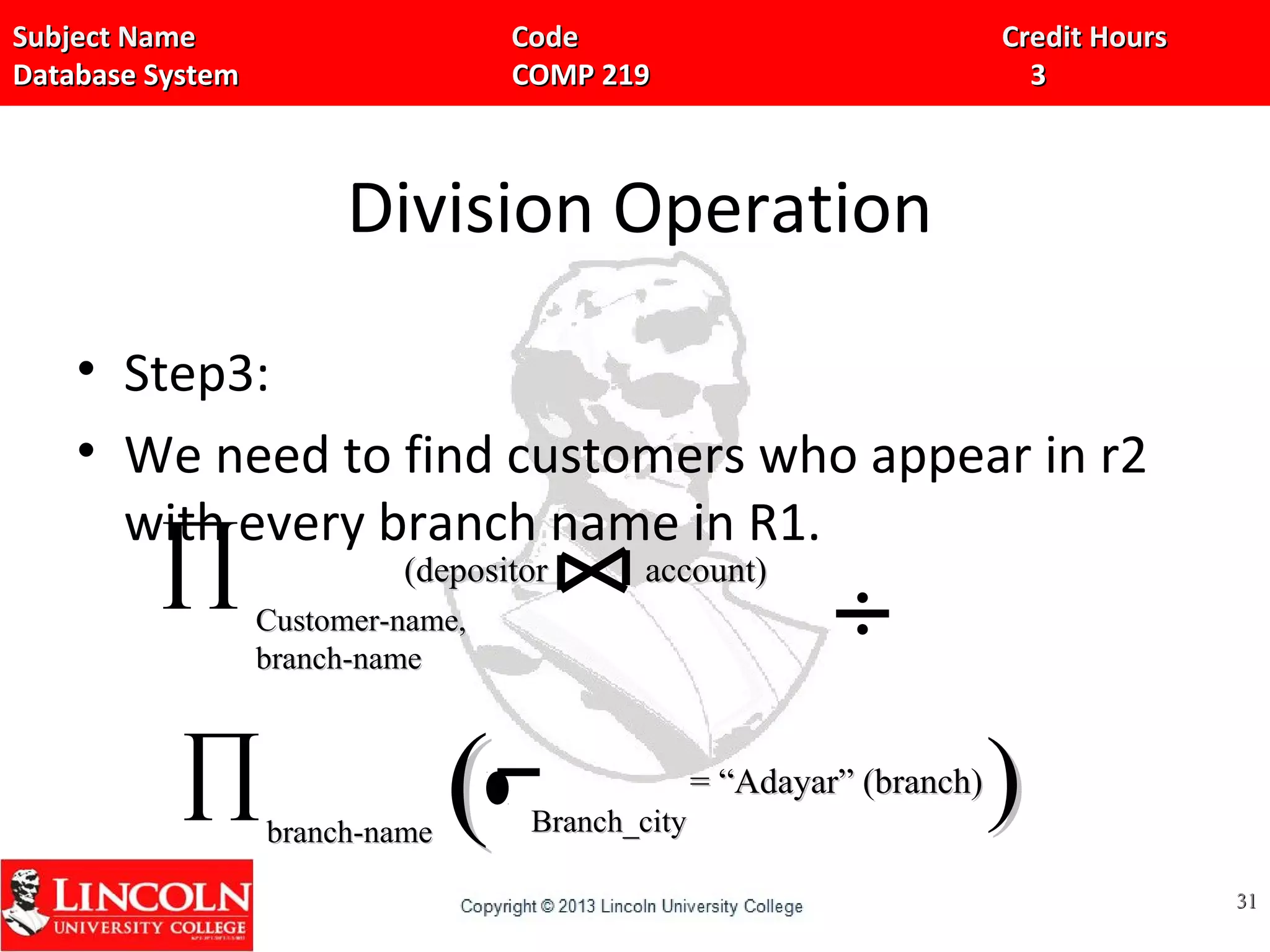 Subject Name Code Credit HoursSubject Name Code Credit Hours
Database System COMP 219 3Database System COMP 219 3
Division Operation
• Step3:
• We need to find customers who appear in r2
with every branch name in R1.
3131
∏ Customer-name,Customer-name,
branch-namebranch-name
(depositor account)(depositor account)
∏branch-namebranch-name Branch_cityBranch_city
= “Adayar” (branch)= “Adayar” (branch)
(( ))
 
