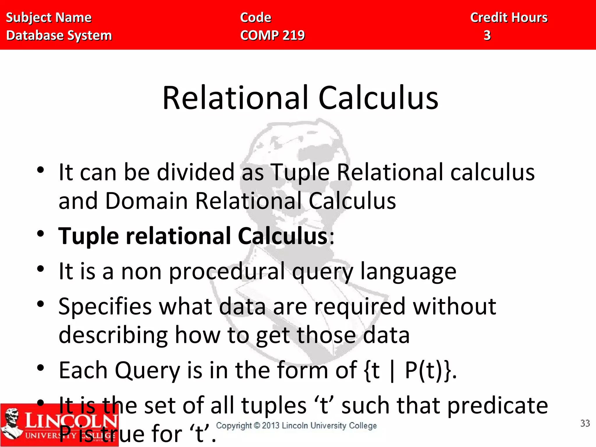 Subject Name Code Credit HoursSubject Name Code Credit Hours
Database System COMP 219 3Database System COMP 219 3
Relational Calculus
• It can be divided as Tuple Relational calculus
and Domain Relational Calculus
• Tuple relational Calculus:
• It is a non procedural query language
• Specifies what data are required without
describing how to get those data
• Each Query is in the form of {t | P(t)}.
• It is the set of all tuples ‘t’ such that predicate
P is true for ‘t’.
3333
 