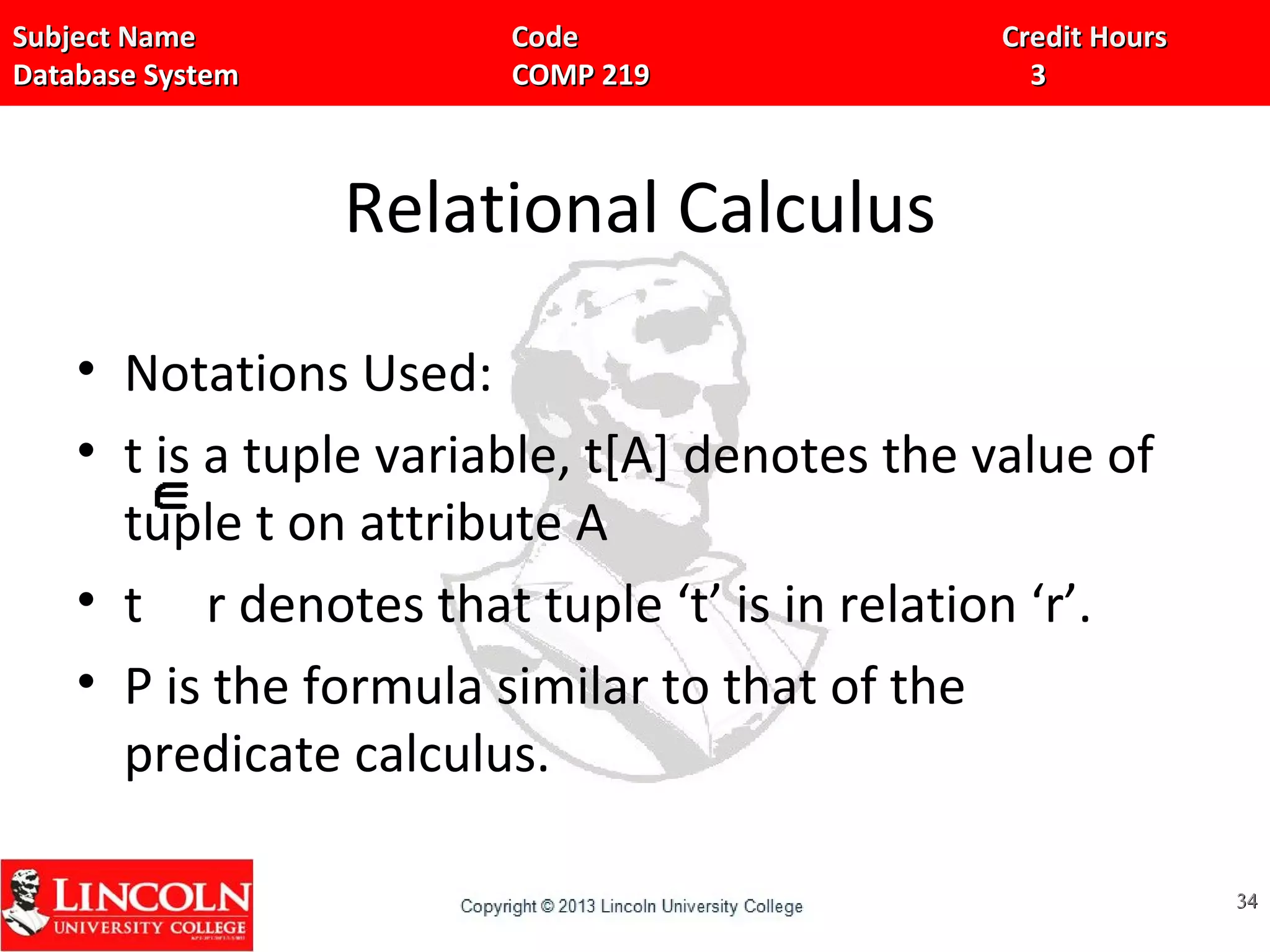 Subject Name Code Credit HoursSubject Name Code Credit Hours
Database System COMP 219 3Database System COMP 219 3
Relational Calculus
• Notations Used:
• t is a tuple variable, t[A] denotes the value of
tuple t on attribute A
• t r denotes that tuple ‘t’ is in relation ‘r’.
• P is the formula similar to that of the
predicate calculus.
3434
 