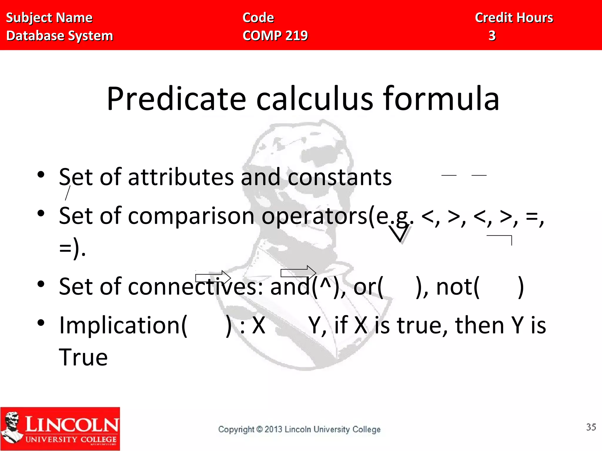 Subject Name Code Credit HoursSubject Name Code Credit Hours
Database System COMP 219 3Database System COMP 219 3
Predicate calculus formula
• Set of attributes and constants
• Set of comparison operators(e.g. <, >, <, >, =,
=).
• Set of connectives: and(^), or( ), not( )
• Implication( ) : X Y, if X is true, then Y is
True
3535
^^
 