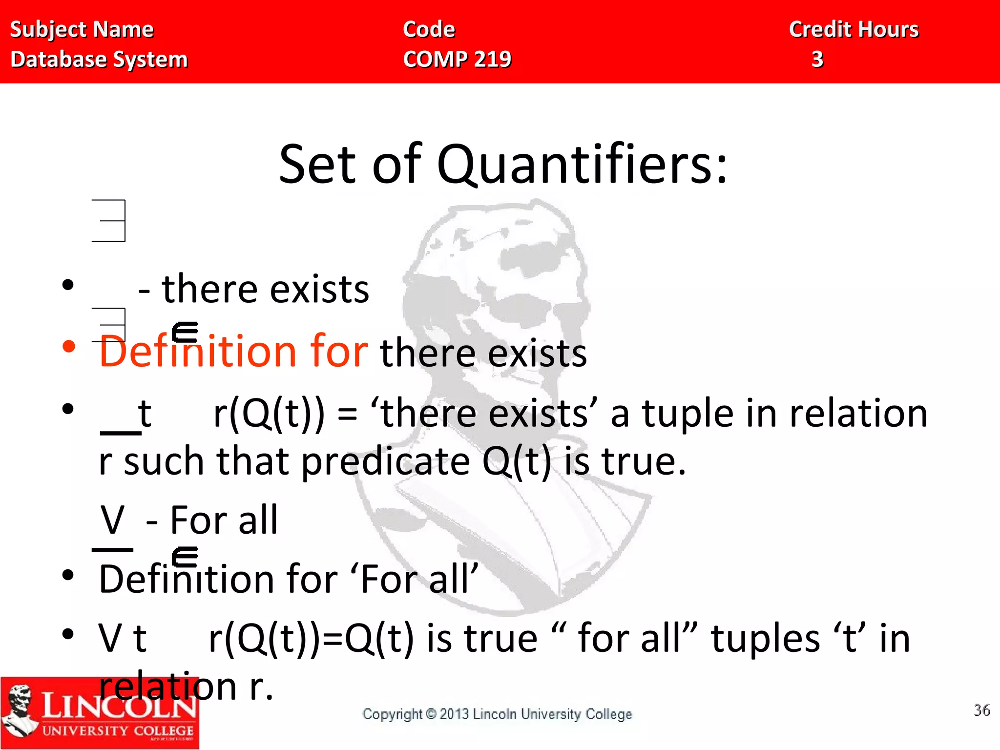 Subject Name Code Credit HoursSubject Name Code Credit Hours
Database System COMP 219 3Database System COMP 219 3
Set of Quantifiers:
• - there exists
• Definition for there exists
• t r(Q(t)) = ‘there exists’ a tuple in relation
r such that predicate Q(t) is true.
V - For all
• Definition for ‘For all’
• V t r(Q(t))=Q(t) is true “ for all” tuples ‘t’ in
relation r. 3636
 