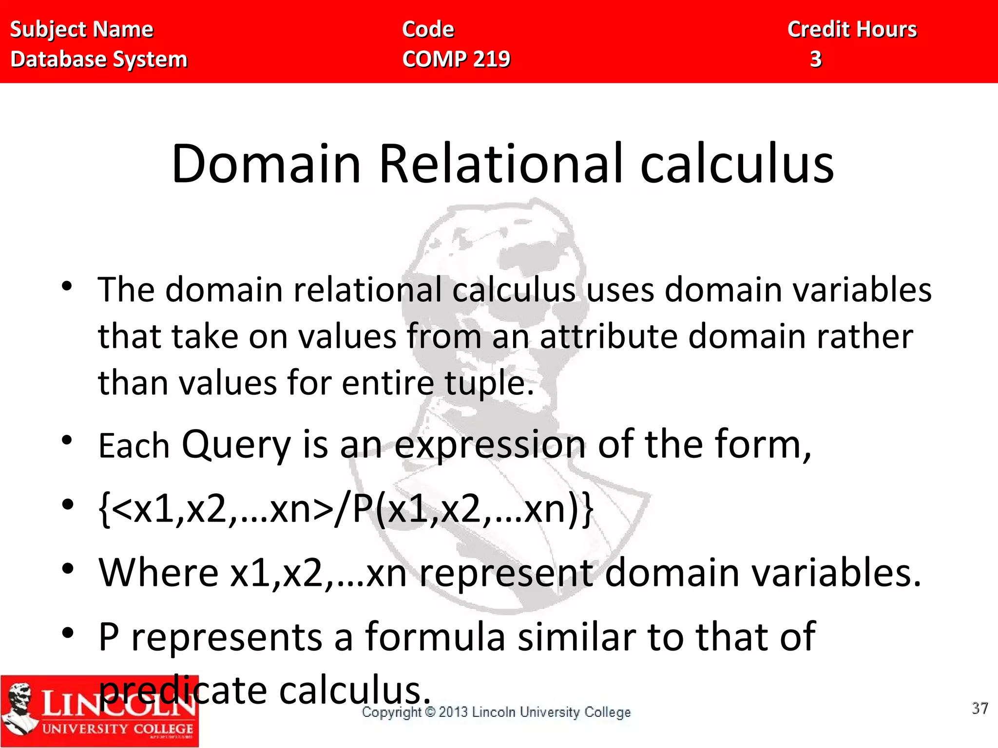 Subject Name Code Credit HoursSubject Name Code Credit Hours
Database System COMP 219 3Database System COMP 219 3
Domain Relational calculus
• The domain relational calculus uses domain variables
that take on values from an attribute domain rather
than values for entire tuple.
• Each Query is an expression of the form,
• {<x1,x2,…xn>/P(x1,x2,…xn)}
• Where x1,x2,…xn represent domain variables.
• P represents a formula similar to that of
predicate calculus. 3737
 