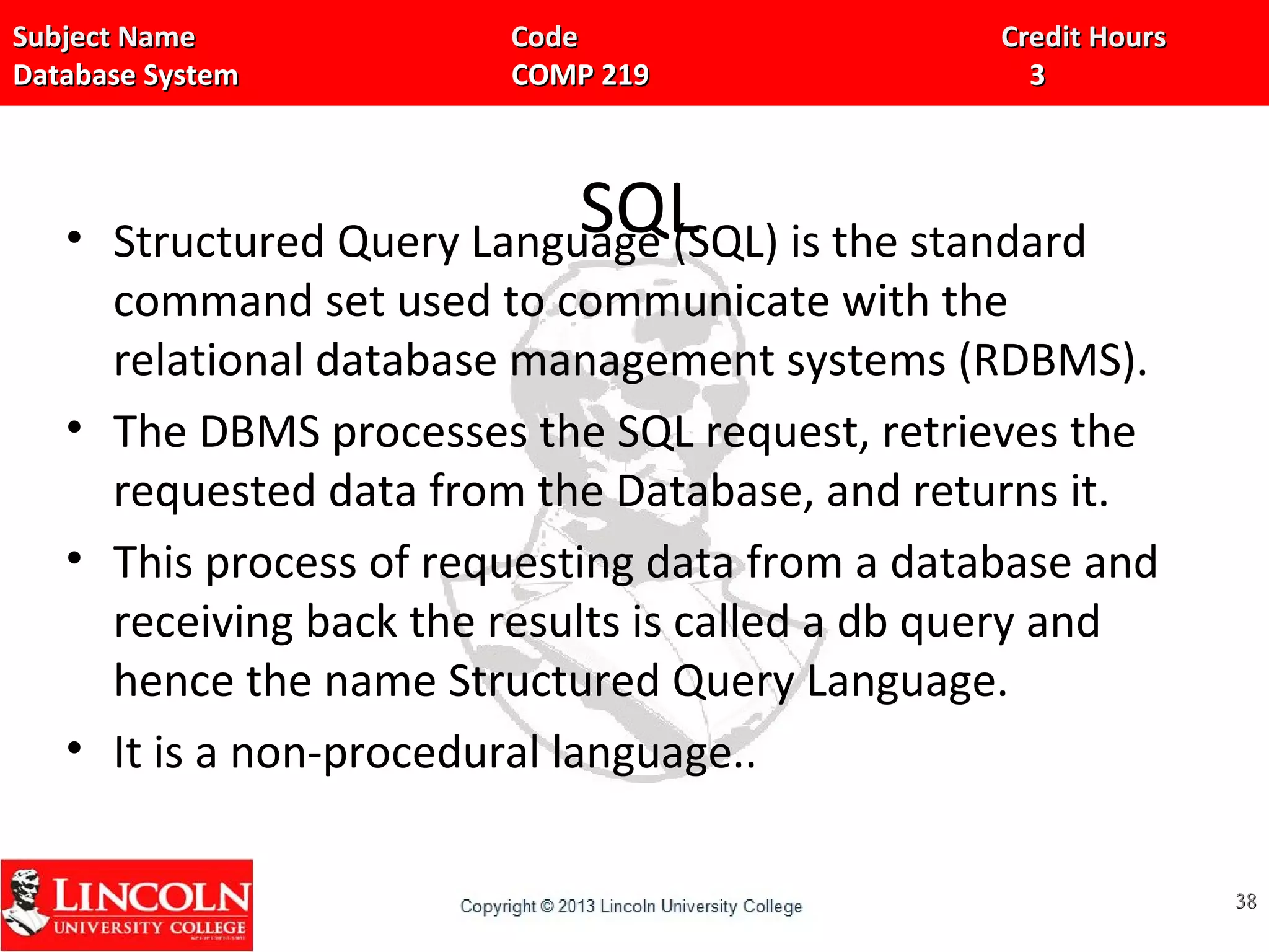 Subject Name Code Credit HoursSubject Name Code Credit Hours
Database System COMP 219 3Database System COMP 219 3
SQL• Structured Query Language (SQL) is the standard
command set used to communicate with the
relational database management systems (RDBMS).
• The DBMS processes the SQL request, retrieves the
requested data from the Database, and returns it.
• This process of requesting data from a database and
receiving back the results is called a db query and
hence the name Structured Query Language.
• It is a non-procedural language..
3838
 