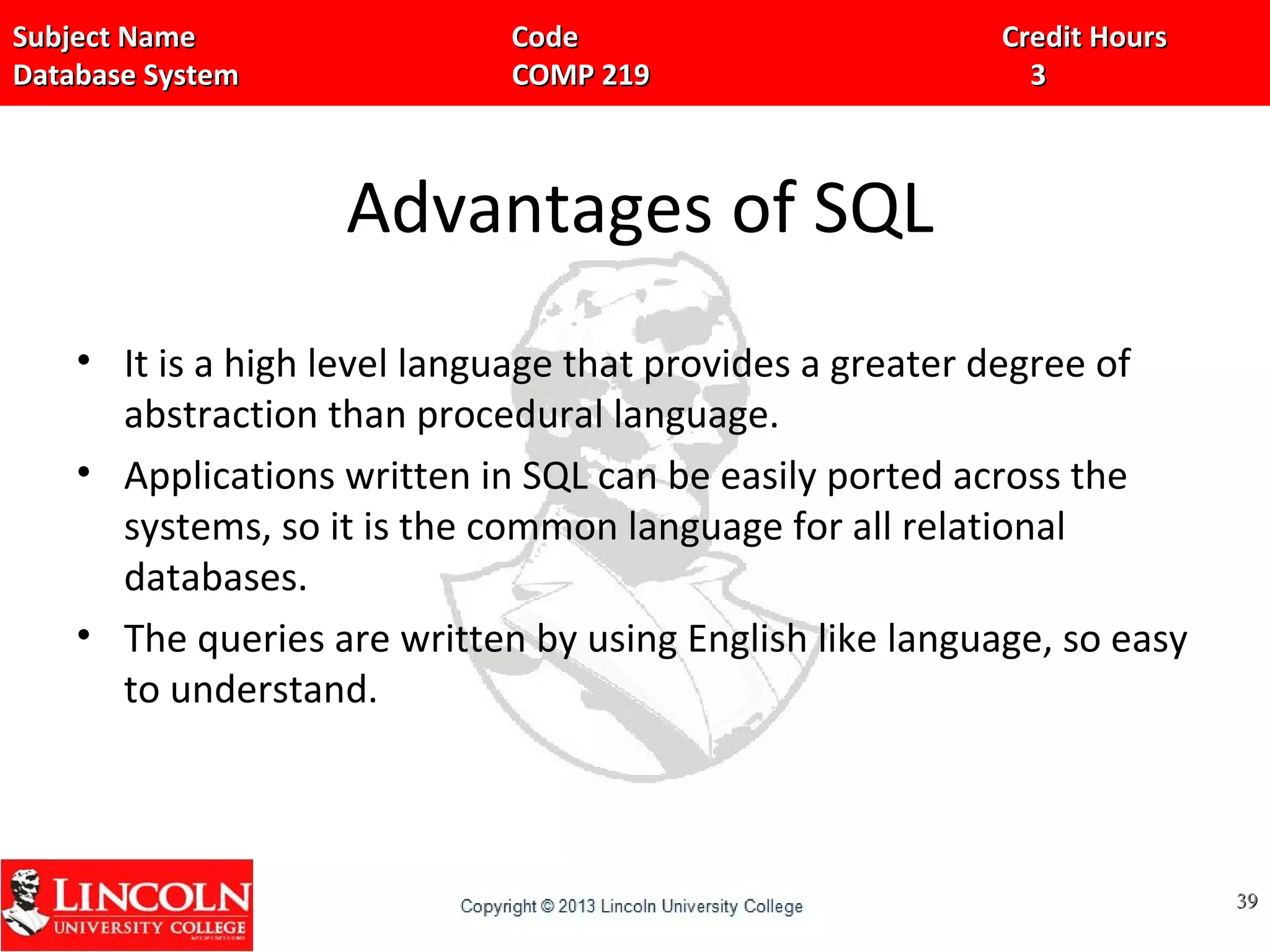 Subject Name Code Credit HoursSubject Name Code Credit Hours
Database System COMP 219 3Database System COMP 219 3
Advantages of SQL
• It is a high level language that provides a greater degree of
abstraction than procedural language.
• Applications written in SQL can be easily ported across the
systems, so it is the common language for all relational
databases.
• The queries are written by using English like language, so easy
to understand.
3939
 