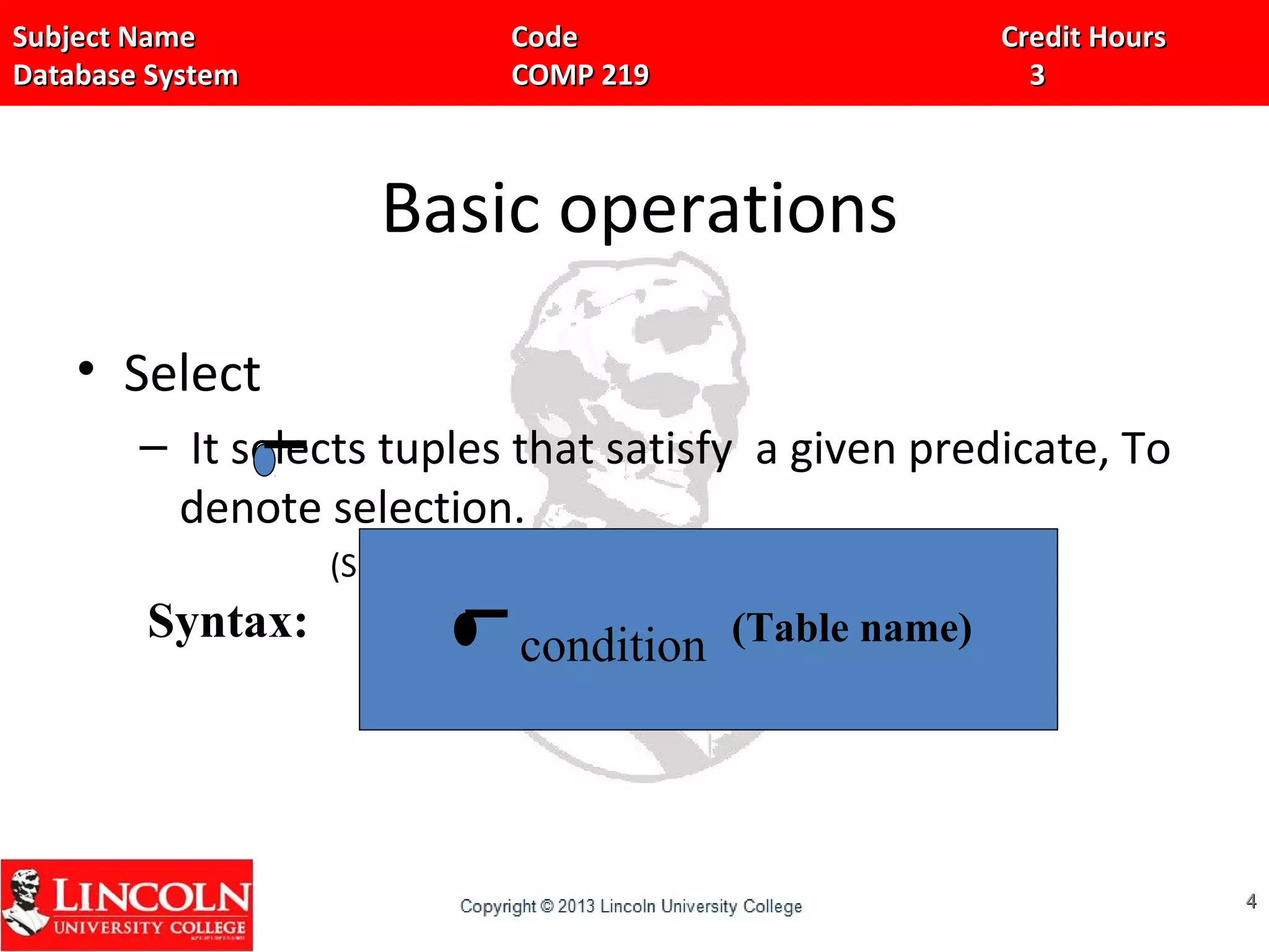 Subject Name Code Credit HoursSubject Name Code Credit Hours
Database System COMP 219 3Database System COMP 219 3
Basic operations
• Select
– It selects tuples that satisfy a given predicate, To
denote selection.
(Sigma) is used.
44
Syntax: condition (Table name)
 