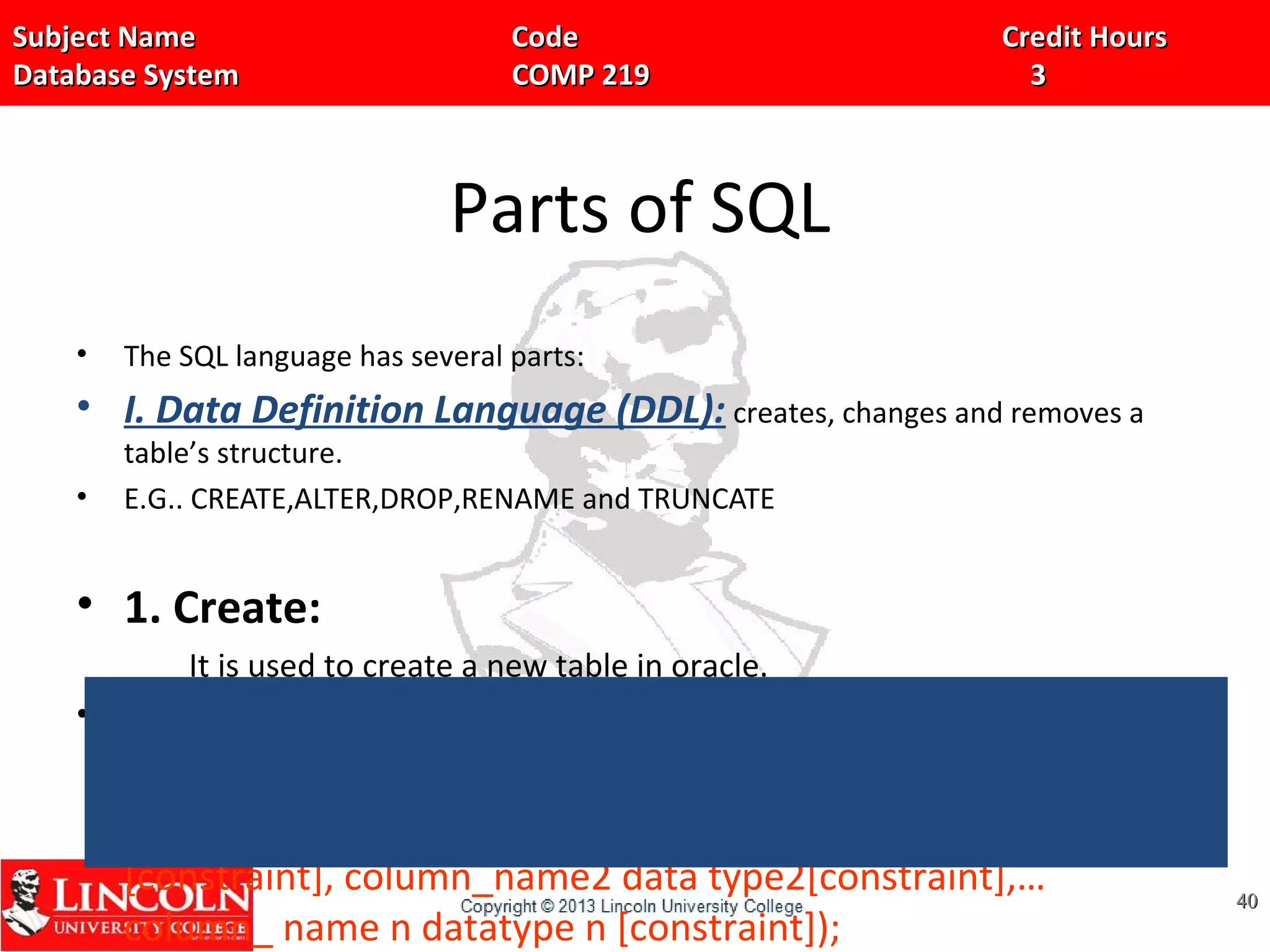 Subject Name Code Credit HoursSubject Name Code Credit Hours
Database System COMP 219 3Database System COMP 219 3
Parts of SQL
• The SQL language has several parts:
• I. Data Definition Language (DDL): creates, changes and removes a
table’s structure.
• E.G.. CREATE,ALTER,DROP,RENAME and TRUNCATE
• 1. Create:
It is used to create a new table in oracle.
• Syntax:
Create table table_name(colunmn_name1 data type1
[constraint], column_name2 data type2[constraint],…
column_ name n datatype n [constraint]);
4040
 