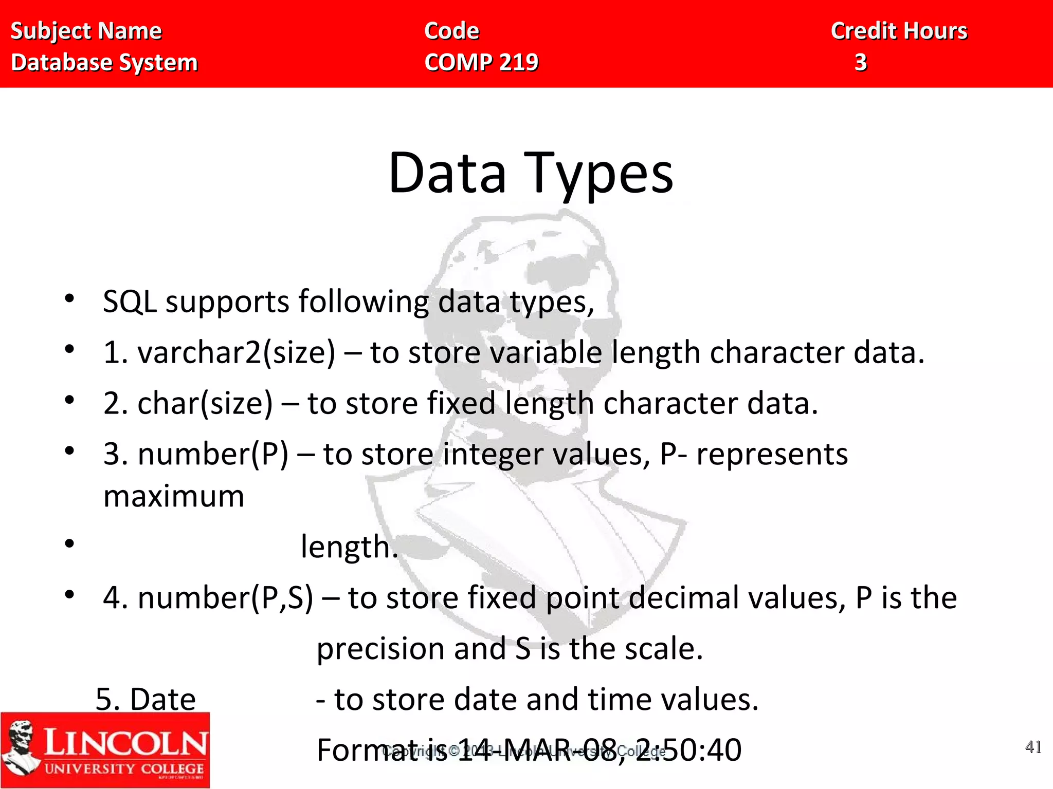 Subject Name Code Credit HoursSubject Name Code Credit Hours
Database System COMP 219 3Database System COMP 219 3
Data Types
• SQL supports following data types,
• 1. varchar2(size) – to store variable length character data.
• 2. char(size) – to store fixed length character data.
• 3. number(P) – to store integer values, P- represents
maximum
• length.
• 4. number(P,S) – to store fixed point decimal values, P is the
precision and S is the scale.
5. Date - to store date and time values.
Format is 14-MAR-08, 2:50:40 4141
 