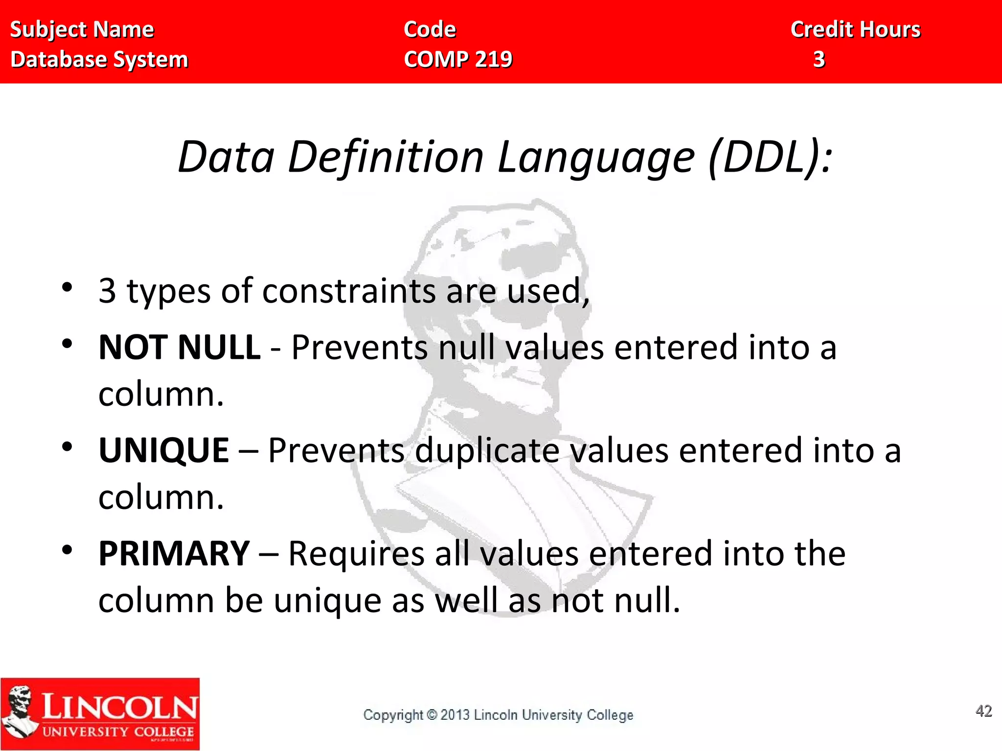 Subject Name Code Credit HoursSubject Name Code Credit Hours
Database System COMP 219 3Database System COMP 219 3
Data Definition Language (DDL):
• 3 types of constraints are used,
• NOT NULL - Prevents null values entered into a
column.
• UNIQUE – Prevents duplicate values entered into a
column.
• PRIMARY – Requires all values entered into the
column be unique as well as not null.
4242
 