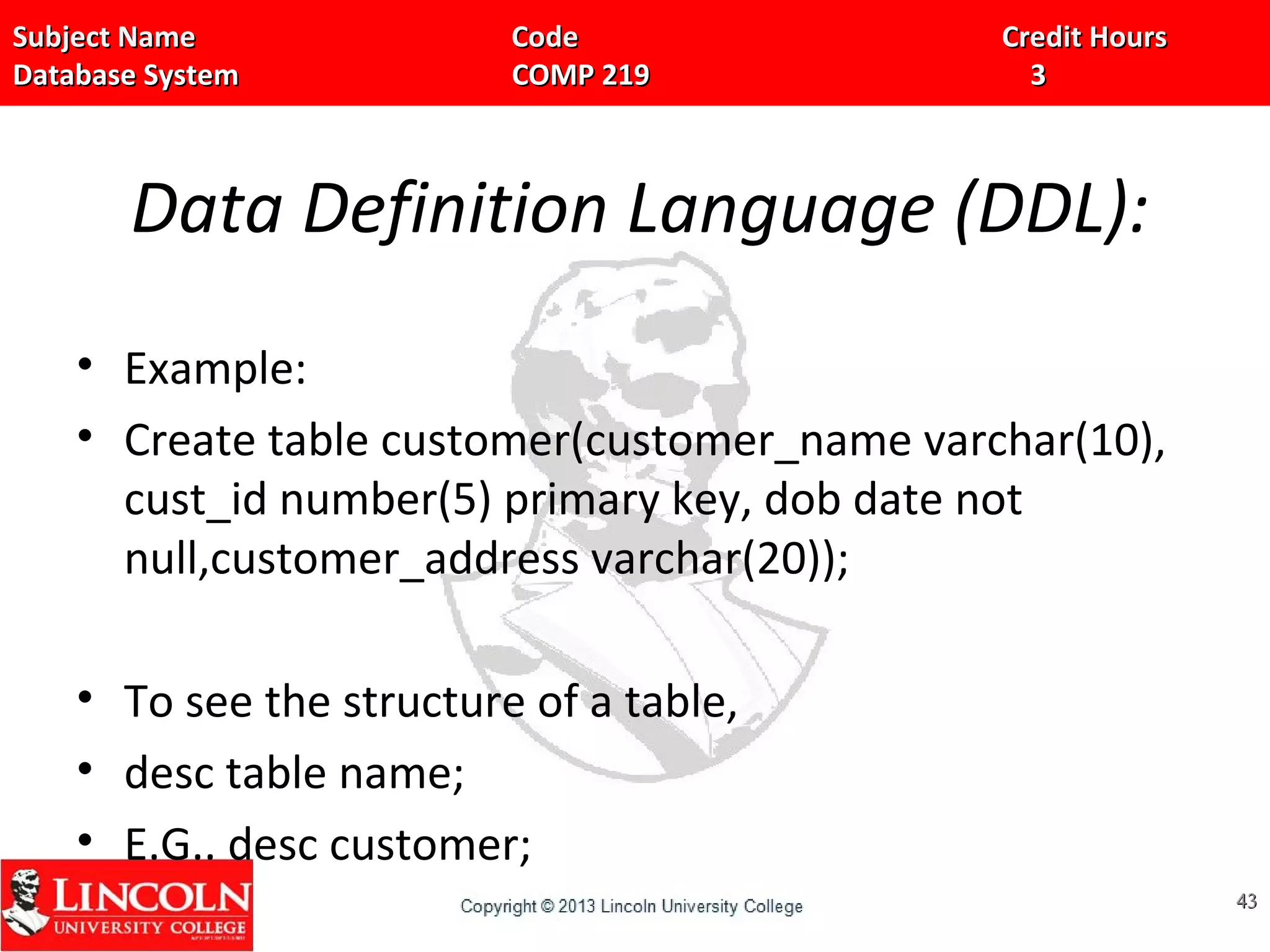 Subject Name Code Credit HoursSubject Name Code Credit Hours
Database System COMP 219 3Database System COMP 219 3
Data Definition Language (DDL):
• Example:
• Create table customer(customer_name varchar(10),
cust_id number(5) primary key, dob date not
null,customer_address varchar(20));
• To see the structure of a table,
• desc table name;
• E.G.. desc customer;
4343
 