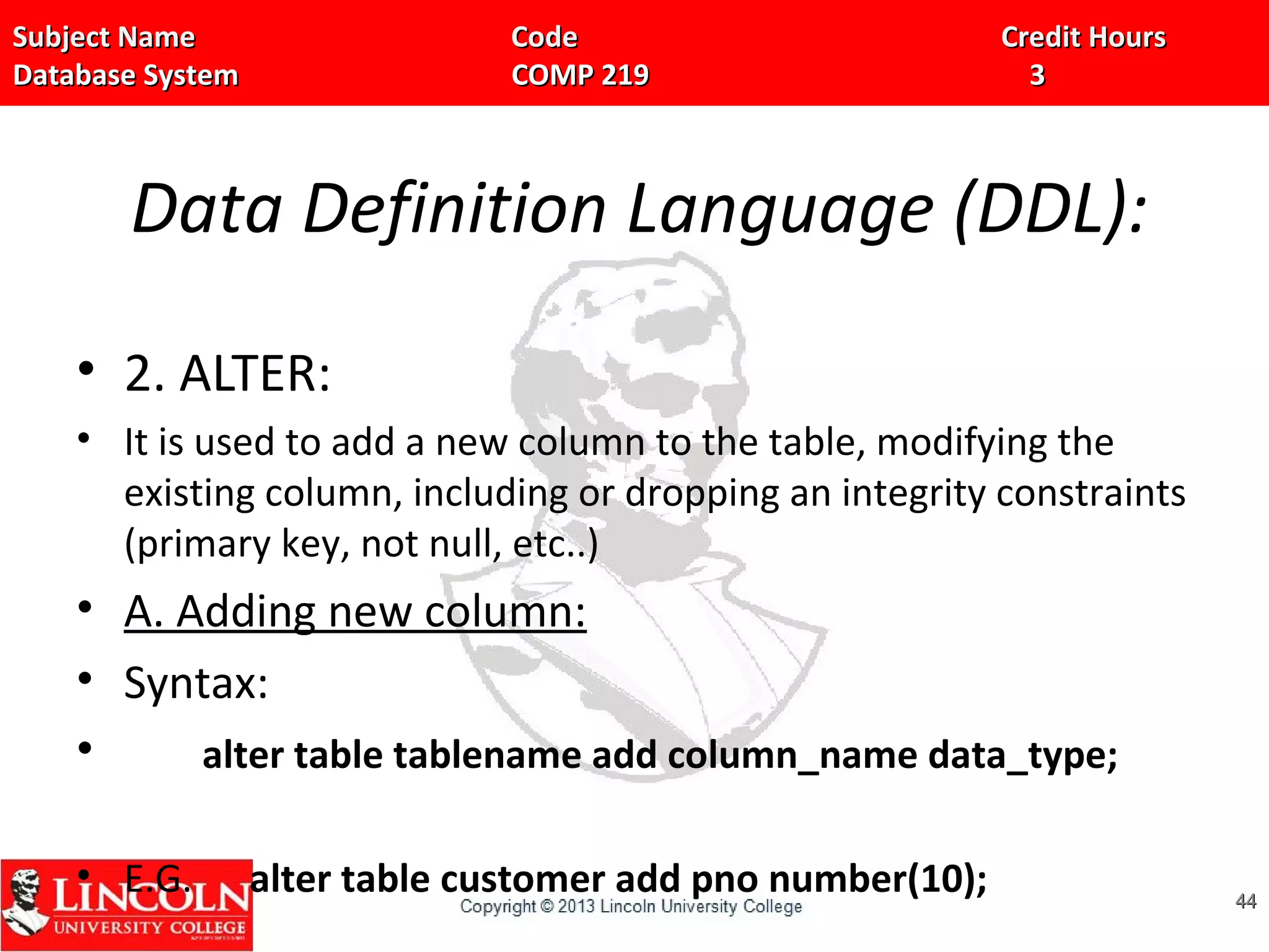 Subject Name Code Credit HoursSubject Name Code Credit Hours
Database System COMP 219 3Database System COMP 219 3
Data Definition Language (DDL):
• 2. ALTER:
• It is used to add a new column to the table, modifying the
existing column, including or dropping an integrity constraints
(primary key, not null, etc..)
• A. Adding new column:
• Syntax:
• alter table tablename add column_name data_type;
• E.G. alter table customer add pno number(10); 4444
 