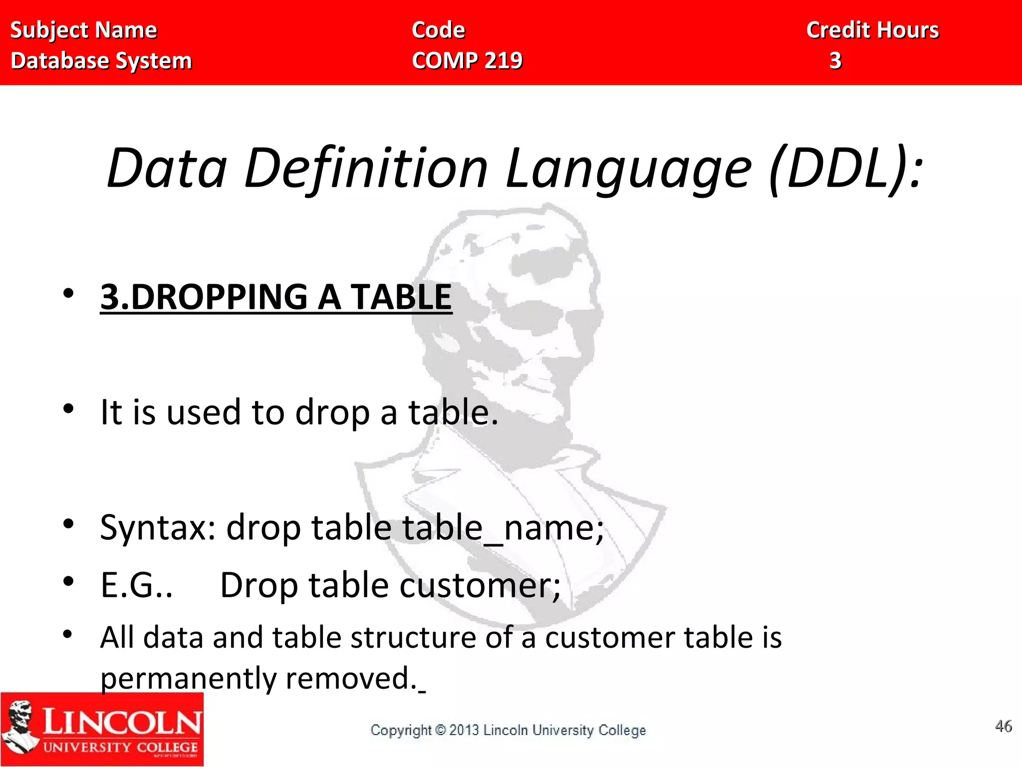 Subject Name Code Credit HoursSubject Name Code Credit Hours
Database System COMP 219 3Database System COMP 219 3
Data Definition Language (DDL):
• 3.DROPPING A TABLE
• It is used to drop a table.
• Syntax: drop table table_name;
• E.G.. Drop table customer;
• All data and table structure of a customer table is
permanently removed.
4646
 