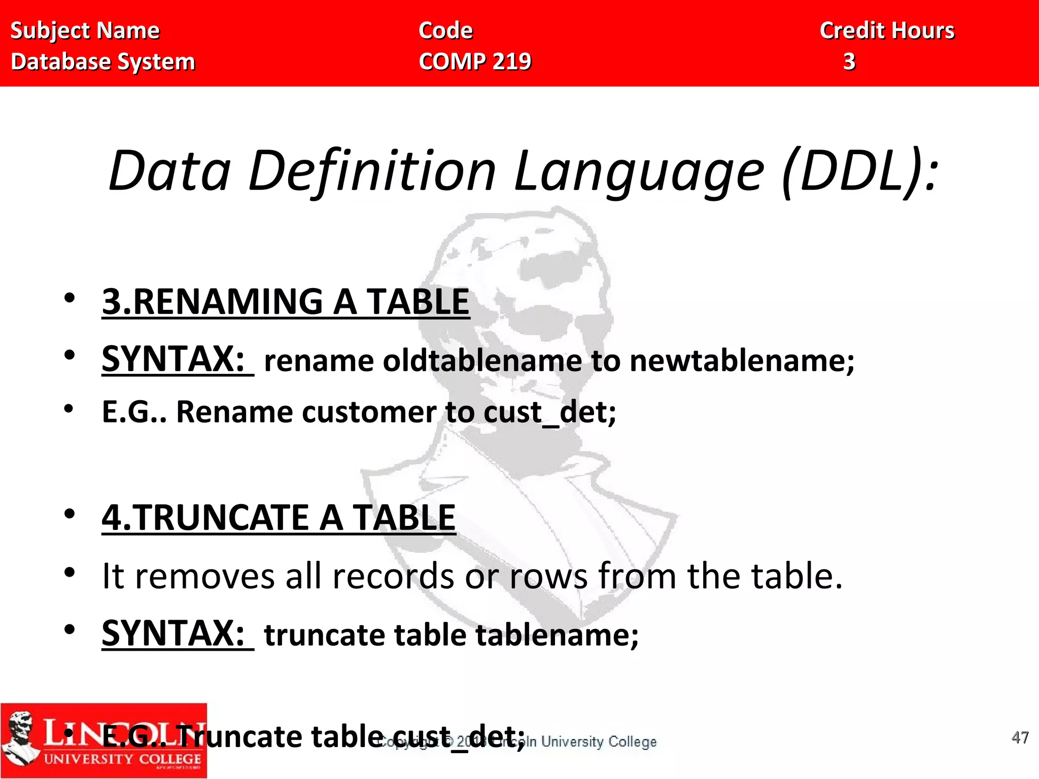 Subject Name Code Credit HoursSubject Name Code Credit Hours
Database System COMP 219 3Database System COMP 219 3
Data Definition Language (DDL):
• 3.RENAMING A TABLE
• SYNTAX: rename oldtablename to newtablename;
• E.G.. Rename customer to cust_det;
• 4.TRUNCATE A TABLE
• It removes all records or rows from the table.
• SYNTAX: truncate table tablename;
• E.G.. Truncate table cust_det; 4747
 