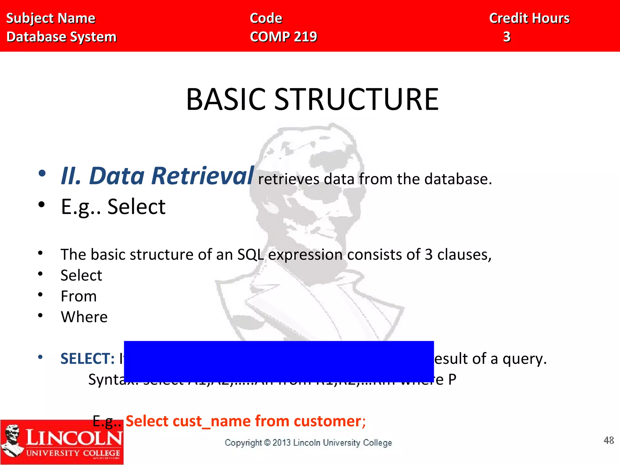 Subject Name Code Credit HoursSubject Name Code Credit Hours
Database System COMP 219 3Database System COMP 219 3
BASIC STRUCTURE
• II. Data Retrieval retrieves data from the database.
• E.g.. Select
• The basic structure of an SQL expression consists of 3 clauses,
• Select
• From
• Where
• SELECT: It is used to list the attributes desired in the result of a query.
Syntax: select A1,A2,…..An from R1,R2,…Rm where P
E.g.. Select cust_name from customer;
4848
 