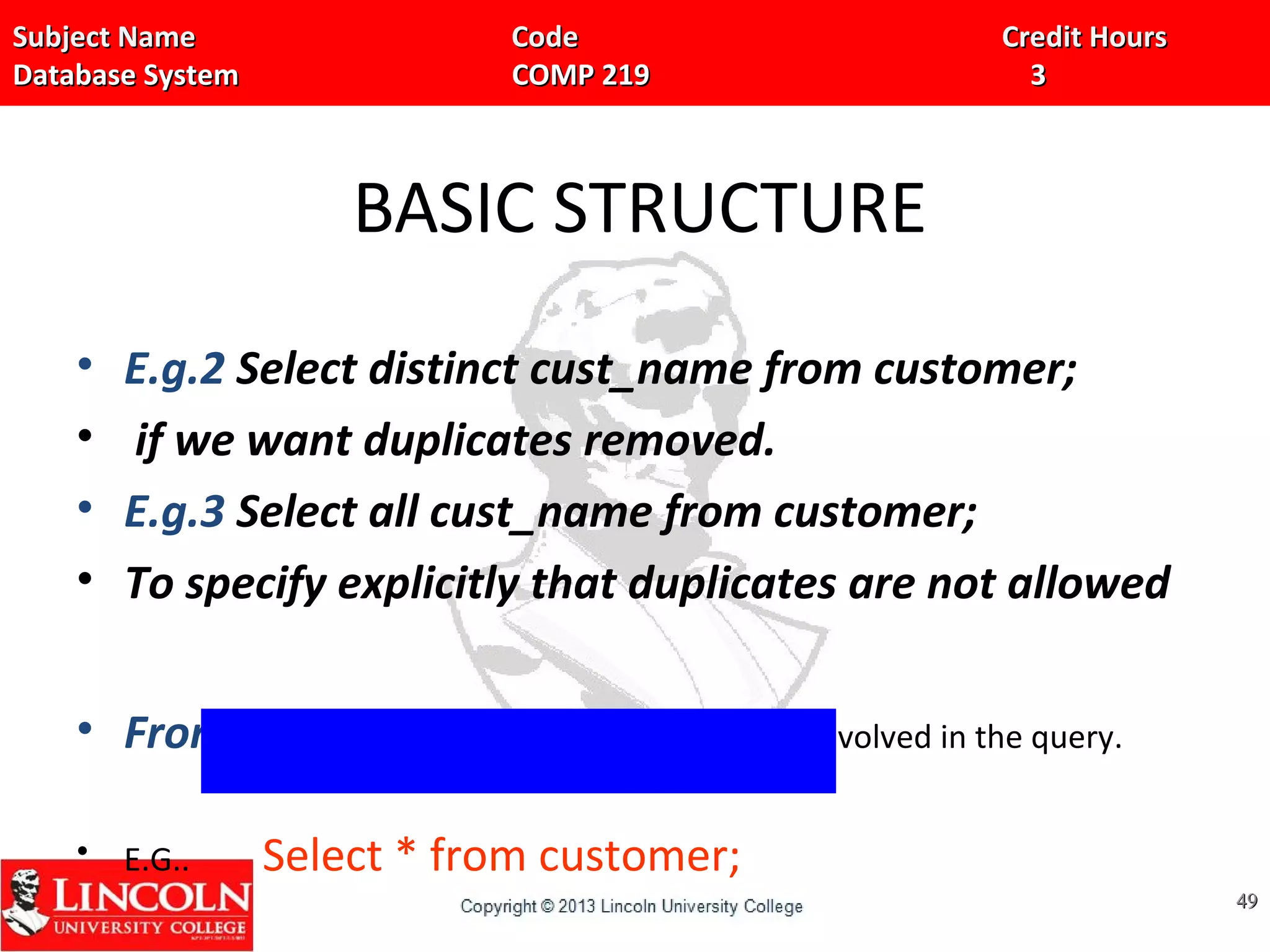 Subject Name Code Credit HoursSubject Name Code Credit Hours
Database System COMP 219 3Database System COMP 219 3
BASIC STRUCTURE
• E.g.2 Select distinct cust_name from customer;
• if we want duplicates removed.
• E.g.3 Select all cust_name from customer;
• To specify explicitly that duplicates are not allowed
• From Clause: It is used to list the relations involved in the query.
• E.G.. Select * from customer;
4949
 