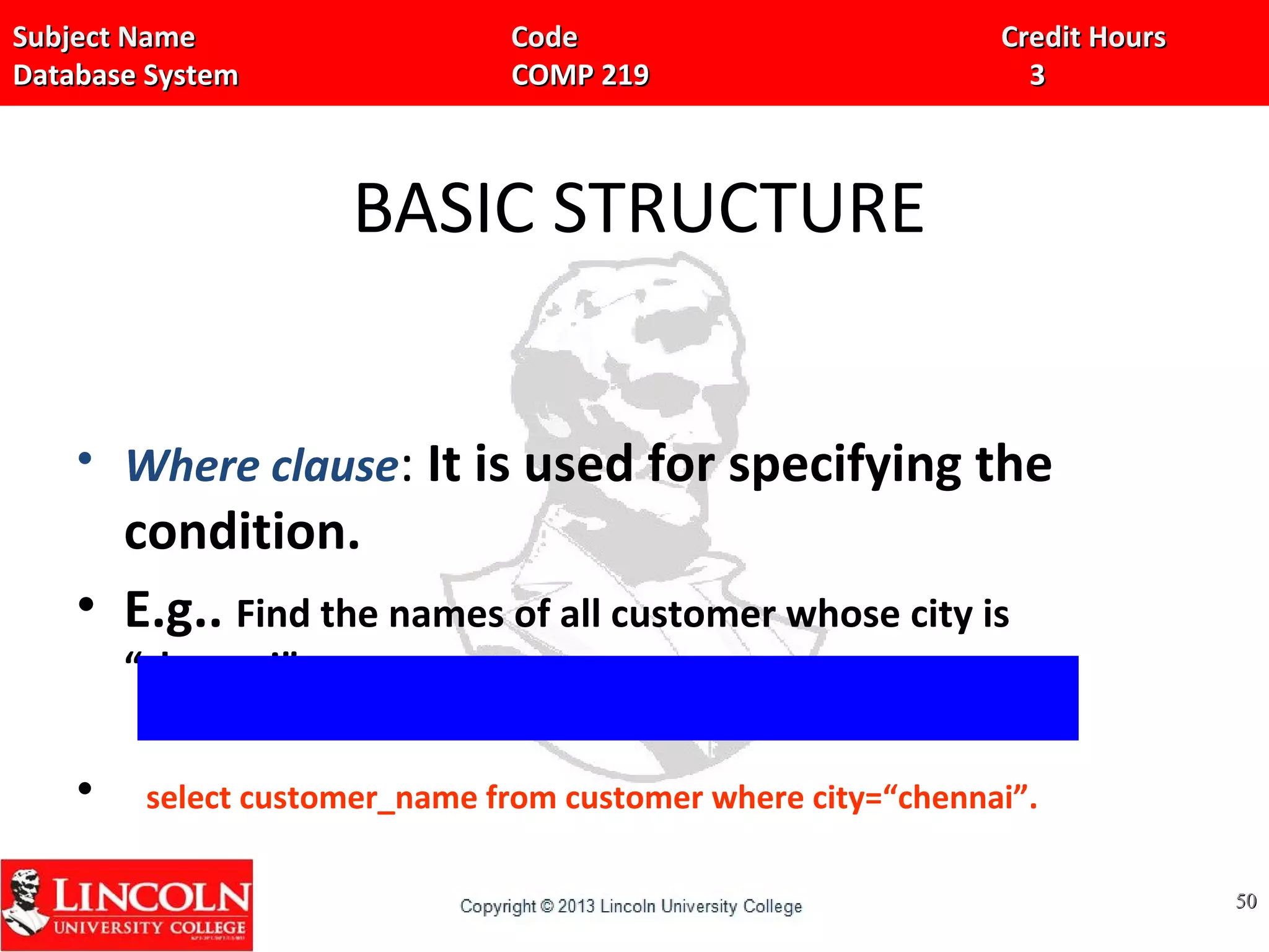 Subject Name Code Credit HoursSubject Name Code Credit Hours
Database System COMP 219 3Database System COMP 219 3
BASIC STRUCTURE
• Where clause: It is used for specifying the
condition.
• E.g.. Find the names of all customer whose city is
“chennai”.
• select customer_name from customer where city=“chennai”.
5050
 