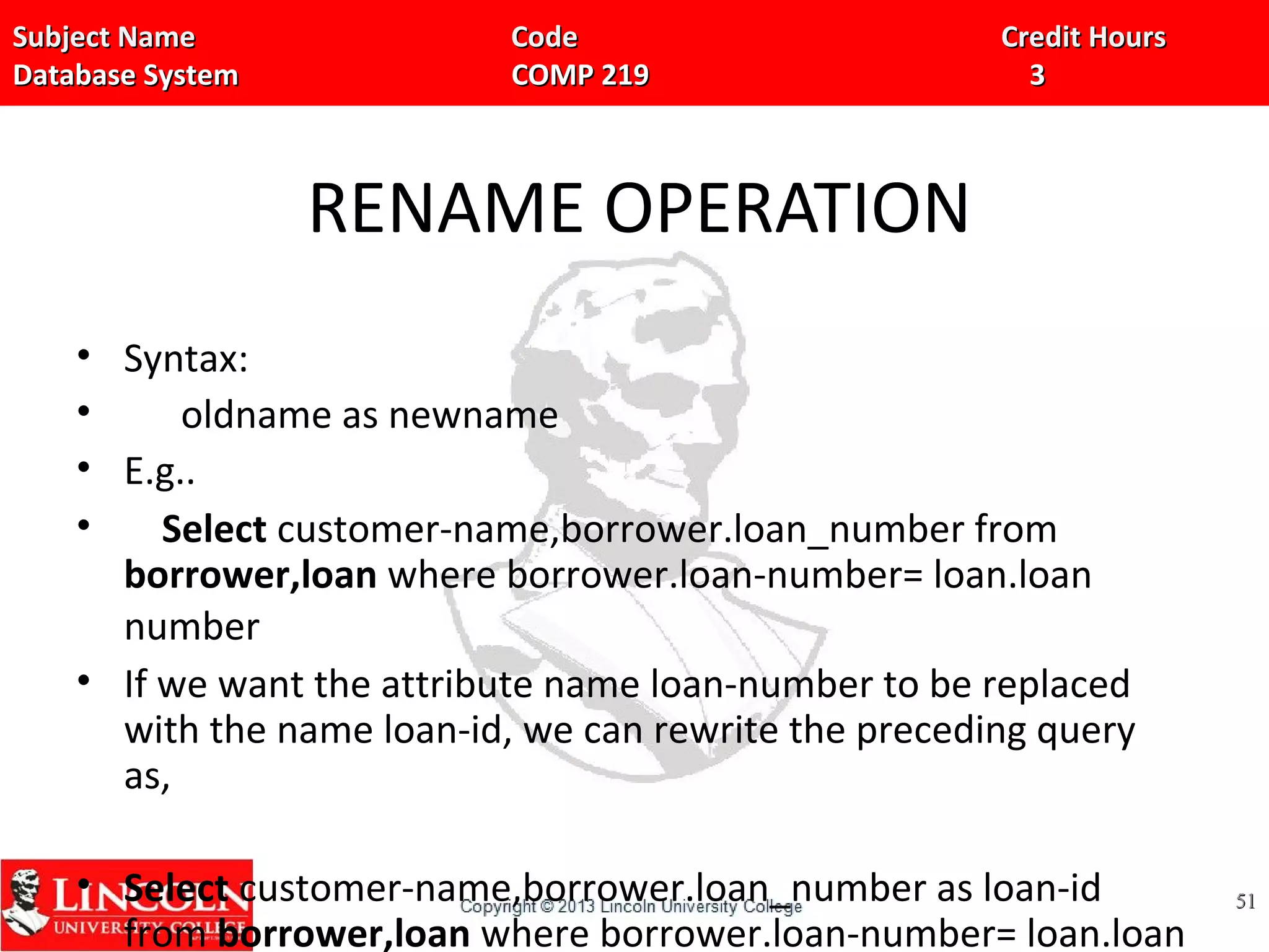 Subject Name Code Credit HoursSubject Name Code Credit Hours
Database System COMP 219 3Database System COMP 219 3
RENAME OPERATION
• Syntax:
• oldname as newname
• E.g..
• Select customer-name,borrower.loan_number from
borrower,loan where borrower.loan-number= loan.loan
number
• If we want the attribute name loan-number to be replaced
with the name loan-id, we can rewrite the preceding query
as,
• Select customer-name,borrower.loan_number as loan-id
from borrower,loan where borrower.loan-number= loan.loan
5151
 
