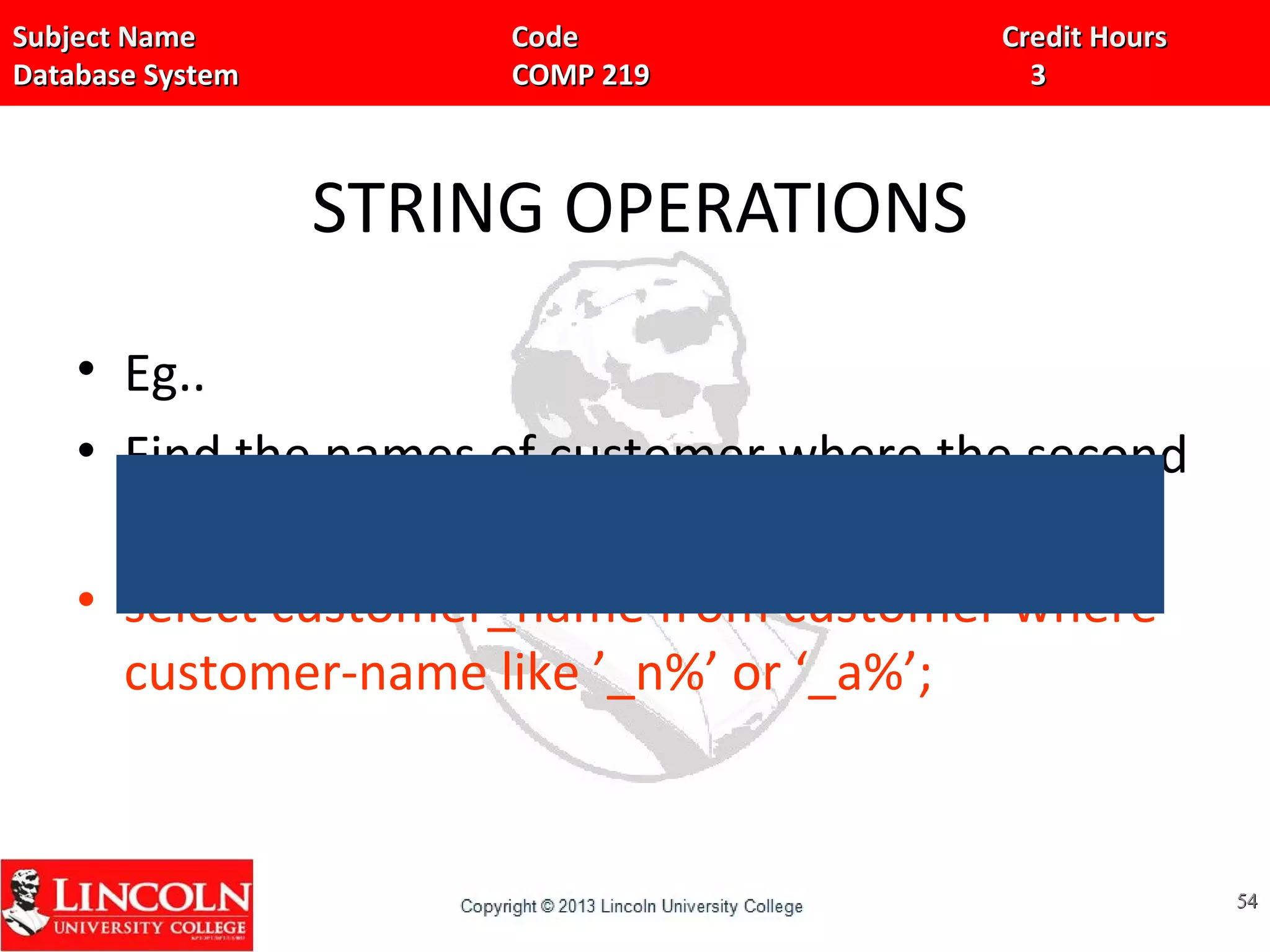 Subject Name Code Credit HoursSubject Name Code Credit Hours
Database System COMP 219 3Database System COMP 219 3
STRING OPERATIONS
• Eg..
• Find the names of customer where the second
character is ‘n’ or ‘a’.
• select customer_name from customer where
customer-name like ’_n%’ or ‘_a%’;
5454
 