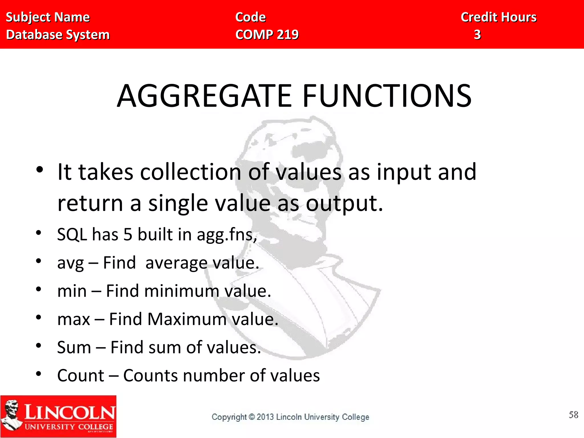 Subject Name Code Credit HoursSubject Name Code Credit Hours
Database System COMP 219 3Database System COMP 219 3
AGGREGATE FUNCTIONS
• It takes collection of values as input and
return a single value as output.
• SQL has 5 built in agg.fns,
• avg – Find average value.
• min – Find minimum value.
• max – Find Maximum value.
• Sum – Find sum of values.
• Count – Counts number of values
5858
 