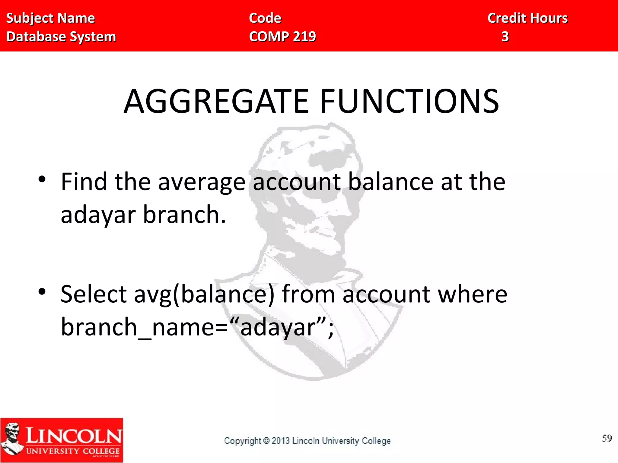 Subject Name Code Credit HoursSubject Name Code Credit Hours
Database System COMP 219 3Database System COMP 219 3
AGGREGATE FUNCTIONS
• Find the average account balance at the
adayar branch.
• Select avg(balance) from account where
branch_name=“adayar”;
5959
 