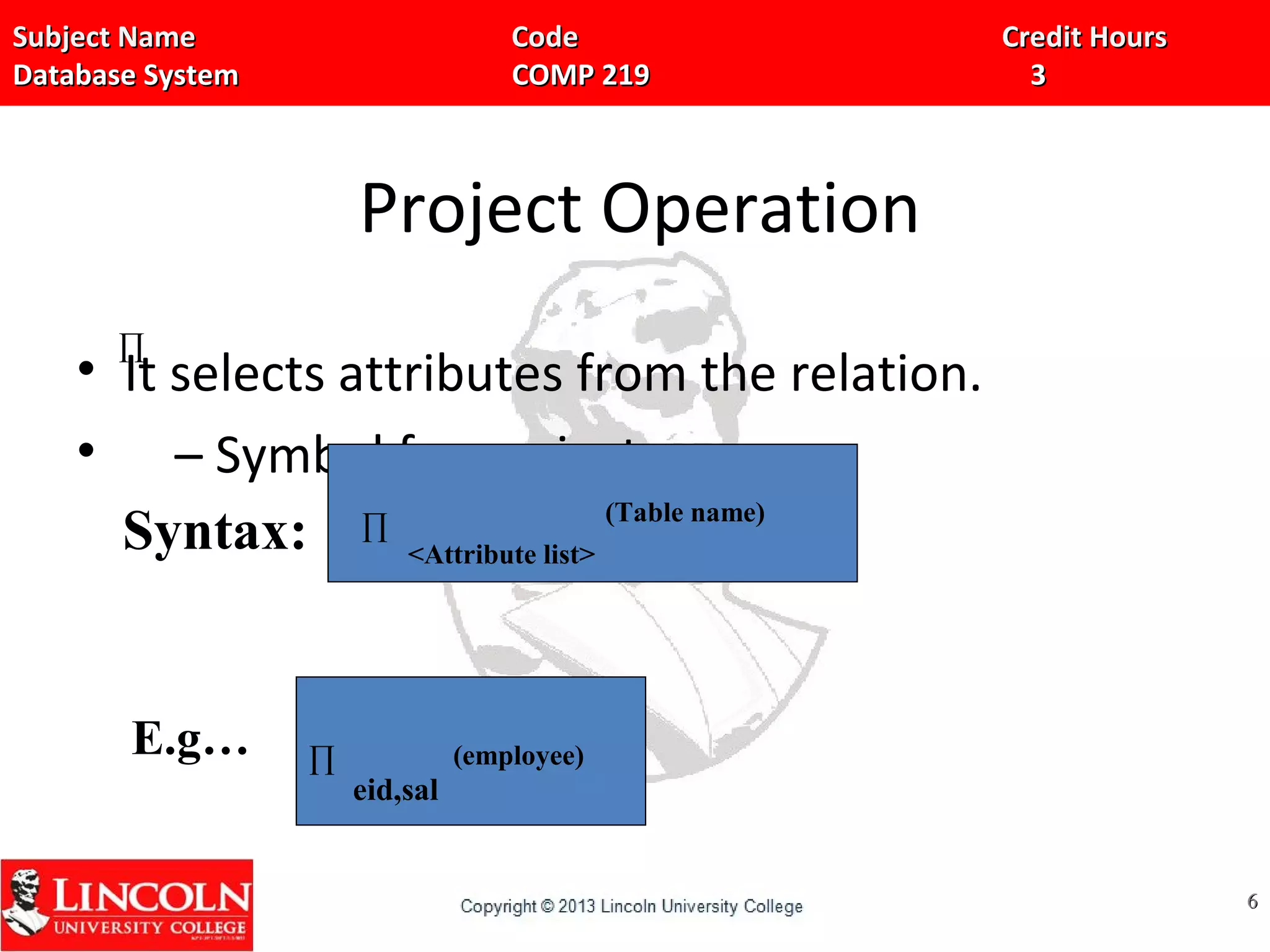 Subject Name Code Credit HoursSubject Name Code Credit Hours
Database System COMP 219 3Database System COMP 219 3
Project Operation
• It selects attributes from the relation.
• – Symbol for project
66
∏
Syntax: ∏
<Attribute list>
(Table name)
E.g…
eid,sal
(employee)∏
 